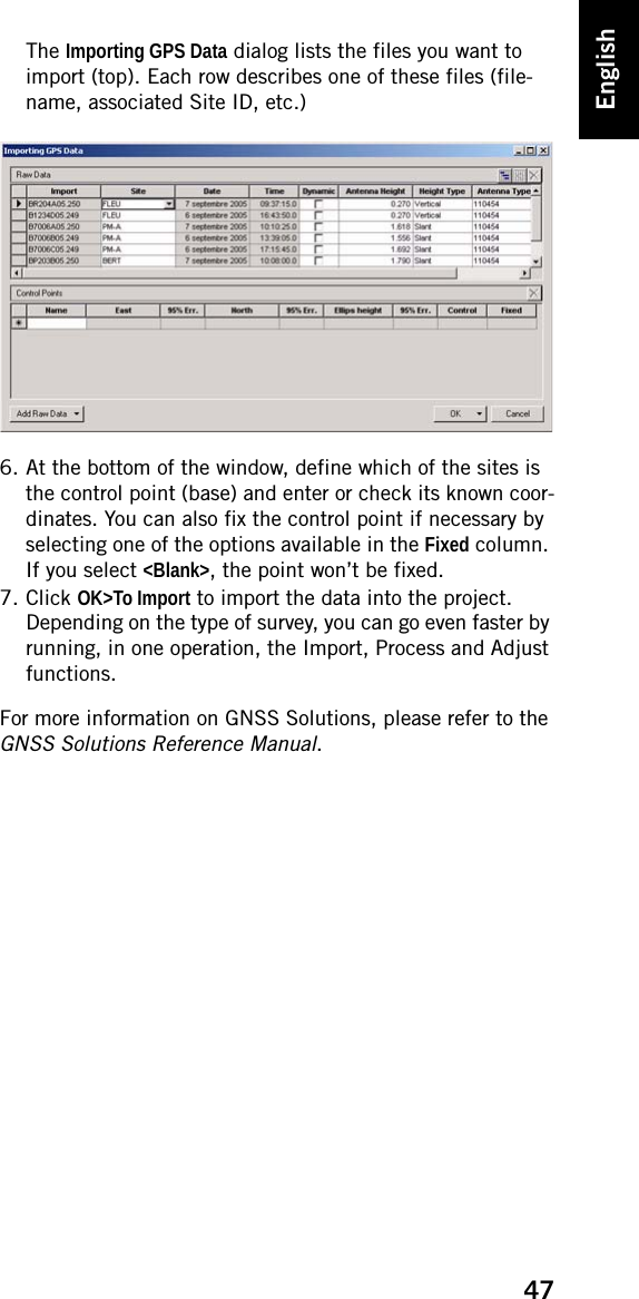 47EnglishThe Importing GPS Data dialog lists the files you want to import (top). Each row describes one of these files (file-name, associated Site ID, etc.)6. At the bottom of the window, define which of the sites is the control point (base) and enter or check its known coor-dinates. You can also fix the control point if necessary by selecting one of the options available in the Fixed column. If you select &lt;Blank&gt;, the point won’t be fixed.7. Click OK&gt;To Import to import the data into the project. Depending on the type of survey, you can go even faster by running, in one operation, the Import, Process and Adjust functions.For more information on GNSS Solutions, please refer to the GNSS Solutions Reference Manual.