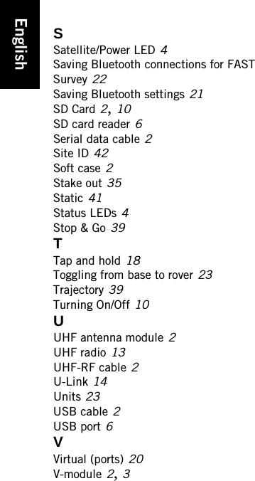 EnglishSSatellite/Power LED 4Saving Bluetooth connections for FAST Survey 22Saving Bluetooth settings 21SD Card 2, 10SD card reader 6Serial data cable 2Site ID 42Soft case 2Stake out 35Static 41Status LEDs 4Stop &amp; Go 39TTap and hold 18Toggling from base to rover 23Trajectory 39Turning On/Off 10UUHF antenna module 2UHF radio 13UHF-RF cable 2U-Link 14Units 23USB cable 2USB port 6VVirtual (ports) 20V-module 2, 3