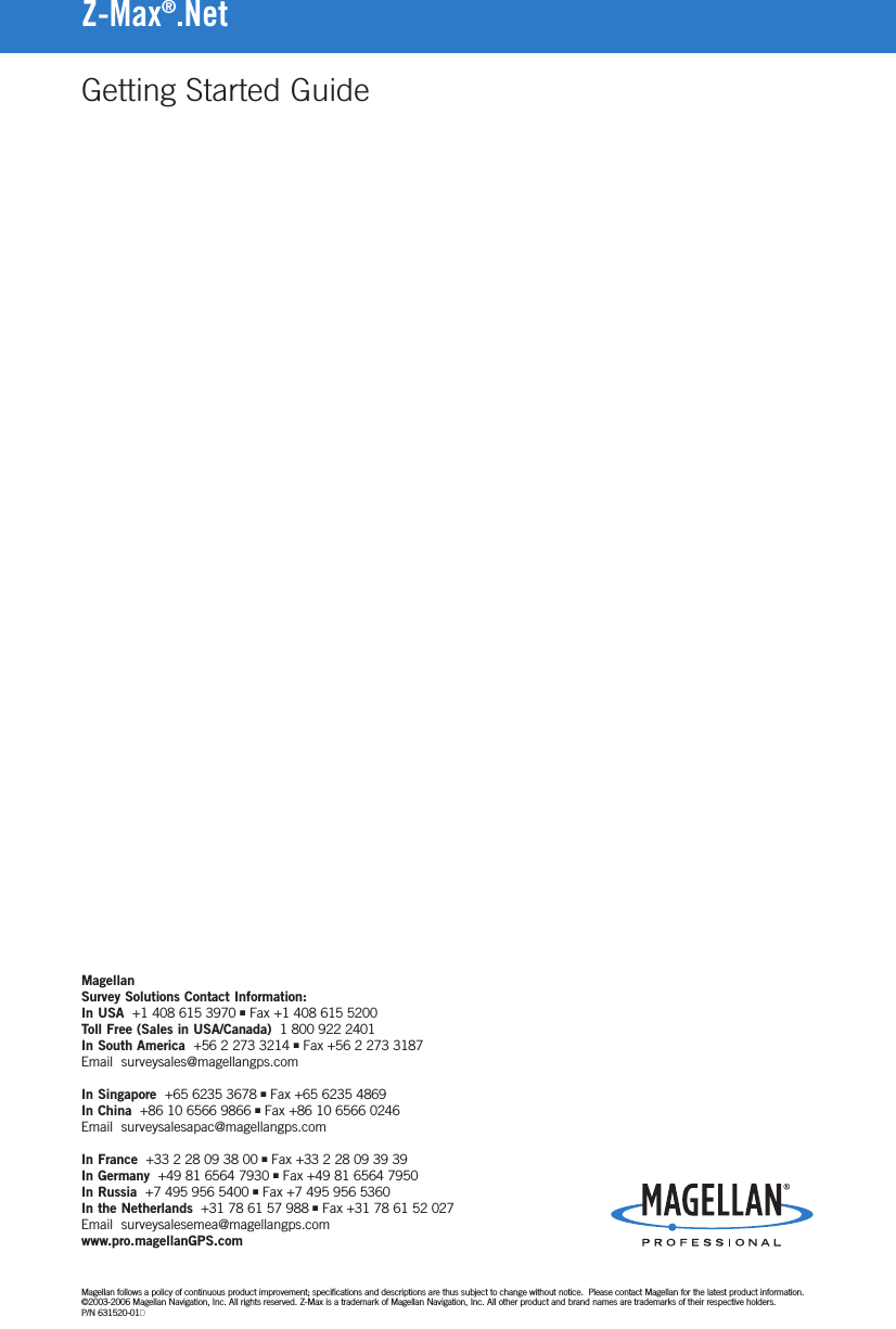 Z-Max®.NetGetting Started GuideMagellanSurvey Solutions Contact Information:In USA +1 408 615 3970 ■Fax +1 408 615 5200Toll Free (Sales in USA/Canada) 1800 922 2401In South America +56 2 273 3214 ■Fax +56 2 273 3187Email  surveysales@magellangps.com In Singapore +65 6235 3678 ■Fax +65 6235 4869In China +86 10 6566 9866 ■Fax +86 10 6566 0246Email  surveysalesapac@magellangps.comIn France +33 2 28 09 38 00 ■Fax +33 2 28 09 39 39In Germany +49 81 6564 7930 ■Fax +49 81 6564 7950In Russia +7 495 956 5400 ■Fax +7 495 956 5360In the Netherlands +31 78 61 57 988 ■Fax +31 78 61 52 027 Email  surveysalesemea@magellangps.comwww.pro.magellanGPS.comMagellan follows a policy of continuous product improvement; specifications and descriptions are thus subject to change without notice.  Please contact Magellan for the latest product information. ©2003-2006 Magellan Navigation, Inc. All rights reserved. Z-Max is a trademark of Magellan Navigation, Inc. All other product and brand names are trademarks of their respective holders. P/N 631520-01D