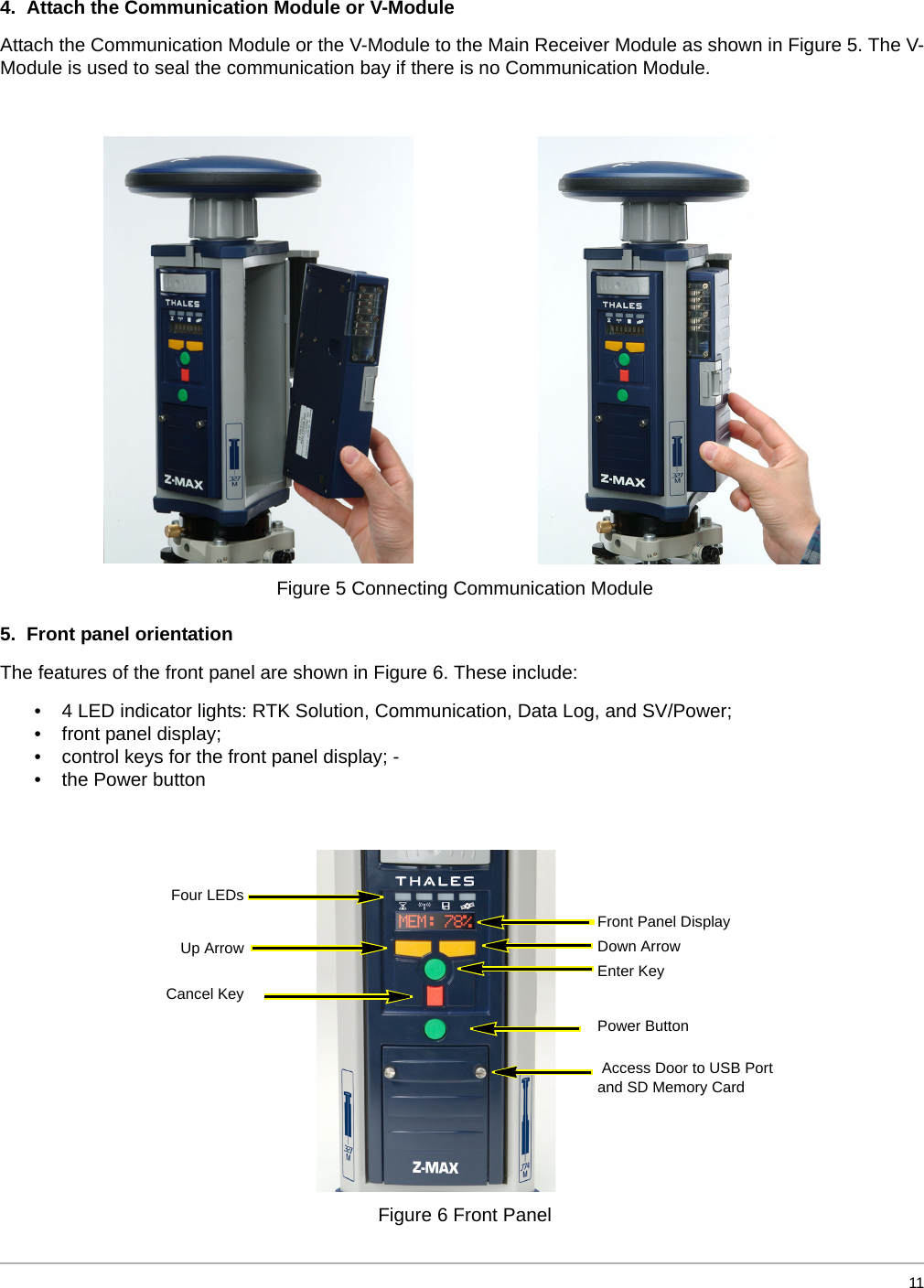  114.  Attach the Communication Module or V-Module Attach the Communication Module or the V-Module to the Main Receiver Module as shown in Figure 5. The V-Module is used to seal the communication bay if there is no Communication Module.  5.  Front panel orientation The features of the front panel are shown in Figure 6. These include: • 4 LED indicator lights: RTK Solution, Communication, Data Log, and SV/Power; • front panel display;• control keys for the front panel display; -• the Power button  Figure 5 Connecting Communication Module Figure 6 Front PanelFront Panel Display Down Arrow  Enter Key  Power Button  Access Door to USB Portand SD Memory CardFour LEDsUp ArrowCancel Key