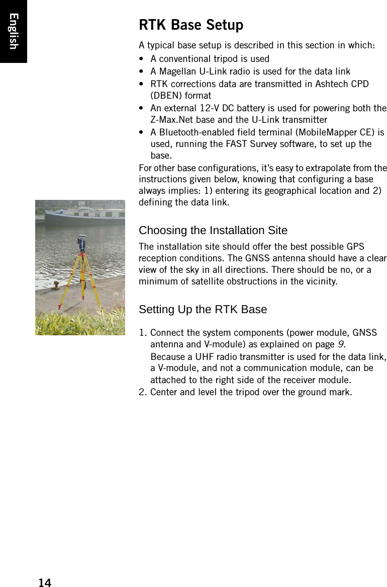 14EnglishRTK Base SetupA typical base setup is described in this section in which:• A conventional tripod is used• A Magellan U-Link radio is used for the data link• RTK corrections data are transmitted in Ashtech CPD (DBEN) format• An external 12-V DC battery is used for powering both the Z-Max.Net base and the U-Link transmitter• A Bluetooth-enabled field terminal (MobileMapper CE) is used, running the FAST Survey software, to set up the base.For other base configurations, it’s easy to extrapolate from the instructions given below, knowing that configuring a base always implies: 1) entering its geographical location and 2) defining the data link.Choosing the Installation SiteThe installation site should offer the best possible GPS reception conditions. The GNSS antenna should have a clear view of the sky in all directions. There should be no, or a minimum of satellite obstructions in the vicinity.Setting Up the RTK Base1. Connect the system components (power module, GNSS antenna and V-module) as explained on page 9.Because a UHF radio transmitter is used for the data link, a V-module, and not a communication module, can be attached to the right side of the receiver module.2. Center and level the tripod over the ground mark.
