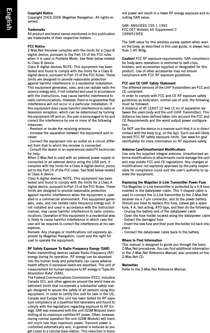 EnglishCopyright NoticeCopyright 2003-2006 Magellan Navigation. All rights re-served.TrademarksAll product and brand names mentioned in this publication are trademarks of their respective holders.FCC NoticeZ-Max.Net Receiver complies with the limits for a Class B digital device, pursuant to the Part 15 of the FCC rules when it is used in Portable Mode. See Note below related to Class B device.Class B digital devices NOTE: This equipment has been tested and found to comply with the limits for a Class B digital device, pursuant to Part 15 of the FCC Rules. These limits are designed to provide reasonable protection against harmful interference in a residential installation. This equipment generates, uses, and can radiate radio fre-quency energy and, if not installed and used in accordance with the instructions, may cause harmful interference to radio communications. However, there is no guarantee that interference will not occur in a particular installation. If this equipment does cause harmful interference to radio or television reception, which can be determined by turning the equipment off and on, the user is encouraged to try and correct the interference by one or more of the following measures:- Reorient or locate the receiving antenna. - Increase the separation between the equipment and re-ceiver. - Connect the equipment into an outlet on a circuit differ-ent from that to which the receiver is connected. - Consult the dealer or an experienced radio/TV technician for help.When Z-Max.Net is used with an external power supply or connected to an external device using the USB port, it complies with the limits for a Class A digital device, pursu-ant to the Part 15 of the FCC rules. See Note below related to Class A device.Class A digital devices NOTE: This equipment has been tested and found to comply with the limits for a Class A digital device, pursuant to Part 15 of the FCC Rules. These limits are designed to provide reasonable protection against harmful interference when the equipment is oper-ated in a commercial environment. This equipment gener-ates, uses, and can radiate radio frequency energy and, if not installed and used in accordance with the instruction manual, may cause harmful interference to radio commu-nications. Operation of this equipment in a residential area is likely to cause harmful interference in which case the user will be required to correct the interference at his own expense.Remark: Any changes or modifications not expressly ap-proved by Magellan Navigation, could void the right for user to operate the equipment.RF Safety Exposure To Radio Frequency Energy (SAR)Radio transmitting devices radiate Radio Frequency (RF) energy during its operation. RF energy can be absorbed into the human body and potentially can cause adverse health effects if excessive levels are absorbed. The unit of measurement for human exposure to RF energy is &quot;Specific Absorption Rate&quot; (SAR).The Federal Communications Commission (FCC), Industrie Canada (IC), and other agencies around the world have es-tablished limits that incorporate a substantial safety mar-gin designed to assure the safety of all persons using this equipment. In order to certify this unit for sale in the US, Canada and Europe this unit has been tested for RF expo-sure compliance at a qualified test laboratory and found to comply with the regulations regarding exposure to RF En-ergy. SAR was measured with the unit (GSM Module) trans-mitting at its maximum certified RF power. Often, however, during normal operation the unit (GSM Module) will trans-mit much less than maximum power. Transmit power is controlled automatically and, in general is reduced as you get closer to a cellular base station. This reduction in trans-mit power will result in a lower RF energy exposure and re-sulting SAR value.SAR: ANSI/IEEE C95.1 1992FCC OET Bulletin 65 Supplement C1999/519/CEThe SAR value for this wireless survey system when worn on the body, as described in this user guide, is always less than 1.45 W/kg. Caution! FCC RF exposure requirements: SAR compliance for body-worn operations is restricted to belt-clips, holsters, and accessories supplied or designated for this product. Use of other accessories may not ensure compliance with FCC RF exposure guidelines.FCC and CE UHF Safety StatementThe different versions of the UHF Transmitters are FCC and CE compliant.In order to comply with FCC and CE RF exposure safety guidelines as body-worn, normal use of unit, the following must be followed:A distance of AT LEAST 10 feet (3 m) of separation be-tween the users body and the unit (UHF Transmitter). This distance has been defined taken into account the FCC and CE Requirements and the worst output power configura-tion.Do NOT use the device in a manner such that it is in direct contact with the body (e.g. on the lap). Such use will likely exceed FCC RF safety exposure limits. See www.fcc.gov/oet/rfsafety/ for more information on RF exposure safety.Antenna Care/Unauthorized ModificationsUse only the supplied integral antenna. Unauthorized an-tenna modifications or attachments could damage the unit and may violate FCC and CE regulations. Any changes or modifications not expressly approved by the party respon-sible for compliance could void the user&apos;s authority to op-erate the equipment.Replacing the Magellan U-Link Transmitter Power FuseThe Magellan U-Link transmitter is protected by a 4-A fuse inserted in the data/power cable. This Y-shaped cable is used to connect the U-Link transmitter to the Z-Max.Net receiver via a 7-pin connector, and to the power battery.Should you have to replace this fuse, please get a spare fuse, 4 A, fast acting, ATO type, and then do the following:- Unplug the battery end of the data/power cable- Open the fuse holder located along the data/power cable- Extract the damaged fuse- Insert the new fuse and then push the holder lid back into place- Connect the data/power cable back to the battery.Where to Find InformationThis manual is designed to guide you through the basic Z-Max.Net procedures. You can find additional information in the Z-Max.Net Reference Manual, also provided on the Z-Max.Net CD.WarrantiesRefer to the Z-Max.Net Reference Manual.
