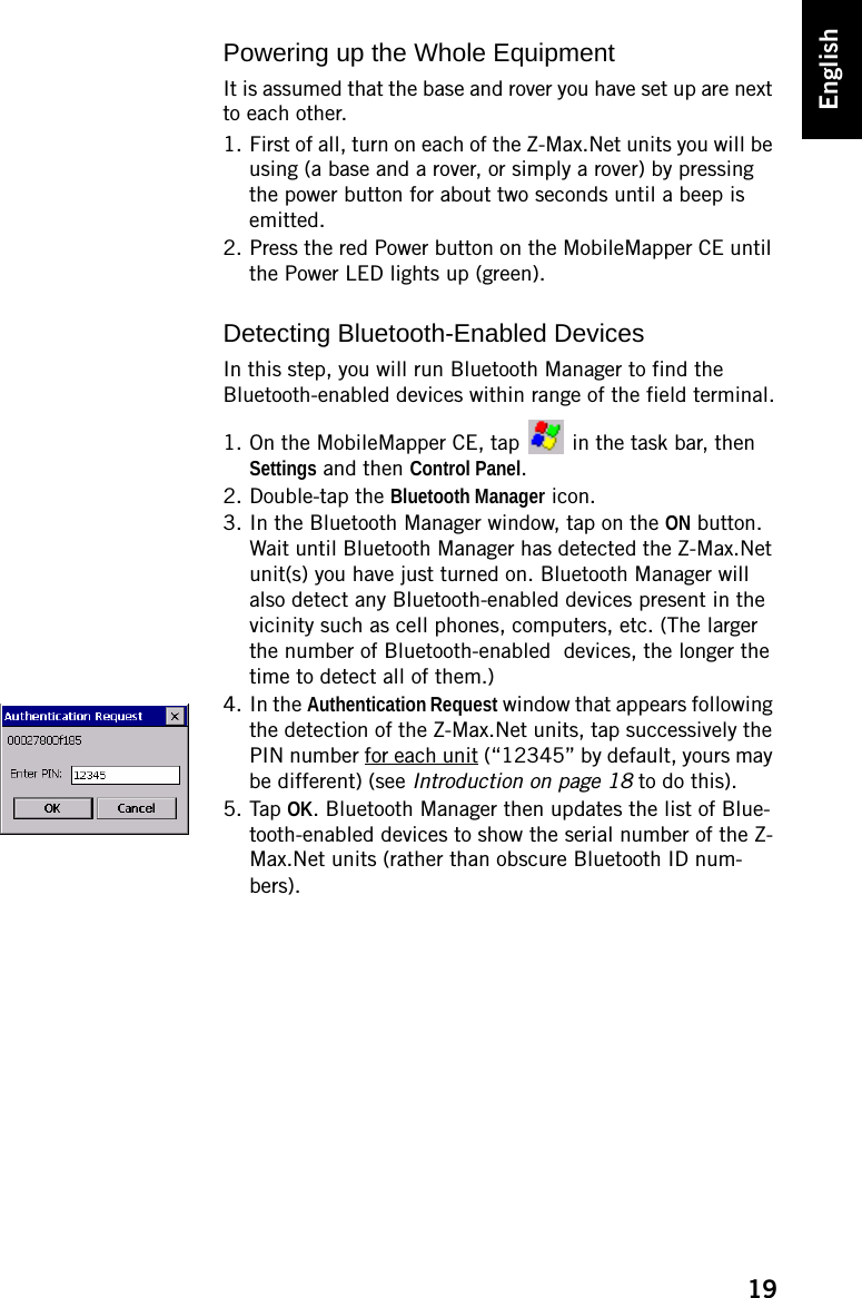 19EnglishPowering up the Whole EquipmentIt is assumed that the base and rover you have set up are next to each other.1. First of all, turn on each of the Z-Max.Net units you will be using (a base and a rover, or simply a rover) by pressing the power button for about two seconds until a beep is emitted.2. Press the red Power button on the MobileMapper CE until the Power LED lights up (green).Detecting Bluetooth-Enabled DevicesIn this step, you will run Bluetooth Manager to find the Bluetooth-enabled devices within range of the field terminal.1. On the MobileMapper CE, tap   in the task bar, then Settings and then Control Panel.2. Double-tap the Bluetooth Manager icon.3. In the Bluetooth Manager window, tap on the ON button. Wait until Bluetooth Manager has detected the Z-Max.Net unit(s) you have just turned on. Bluetooth Manager will also detect any Bluetooth-enabled devices present in the vicinity such as cell phones, computers, etc. (The larger the number of Bluetooth-enabled  devices, the longer the time to detect all of them.)4. In the Authentication Request window that appears following the detection of the Z-Max.Net units, tap successively the PIN number for each unit (“12345” by default, yours may be different) (see Introduction on page 18 to do this).5. Tap OK. Bluetooth Manager then updates the list of Blue-tooth-enabled devices to show the serial number of the Z-Max.Net units (rather than obscure Bluetooth ID num-bers).