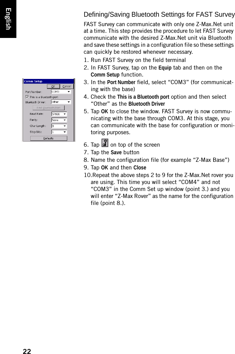 22EnglishDefining/Saving Bluetooth Settings for FAST SurveyFAST Survey can communicate with only one Z-Max.Net unit at a time. This step provides the procedure to let FAST Survey communicate with the desired Z-Max.Net unit via Bluetooth and save these settings in a configuration file so these settings can quickly be restored whenever necessary. 1. Run FAST Survey on the field terminal2. In FAST Survey, tap on the Equip tab and then on the Comm Setup function.3. In the Port Number field, select “COM3” (for communicat-ing with the base)4. Check the This is a Bluetooth port option and then select “Other” as the Bluetooth Driver5. Tap OK to close the window. FAST Survey is now commu-nicating with the base through COM3. At this stage, you can communicate with the base for configuration or moni-toring purposes.6. Tap   on top of the screen7. Tap the Save button8. Name the configuration file (for example “Z-Max Base”)9. Tap OK and then Close10.Repeat the above steps 2 to 9 for the Z-Max.Net rover you are using. This time you will select “COM4” and not “COM3” in the Comm Set up window (point 3.) and you will enter “Z-Max Rover” as the name for the configuration file (point 8.).