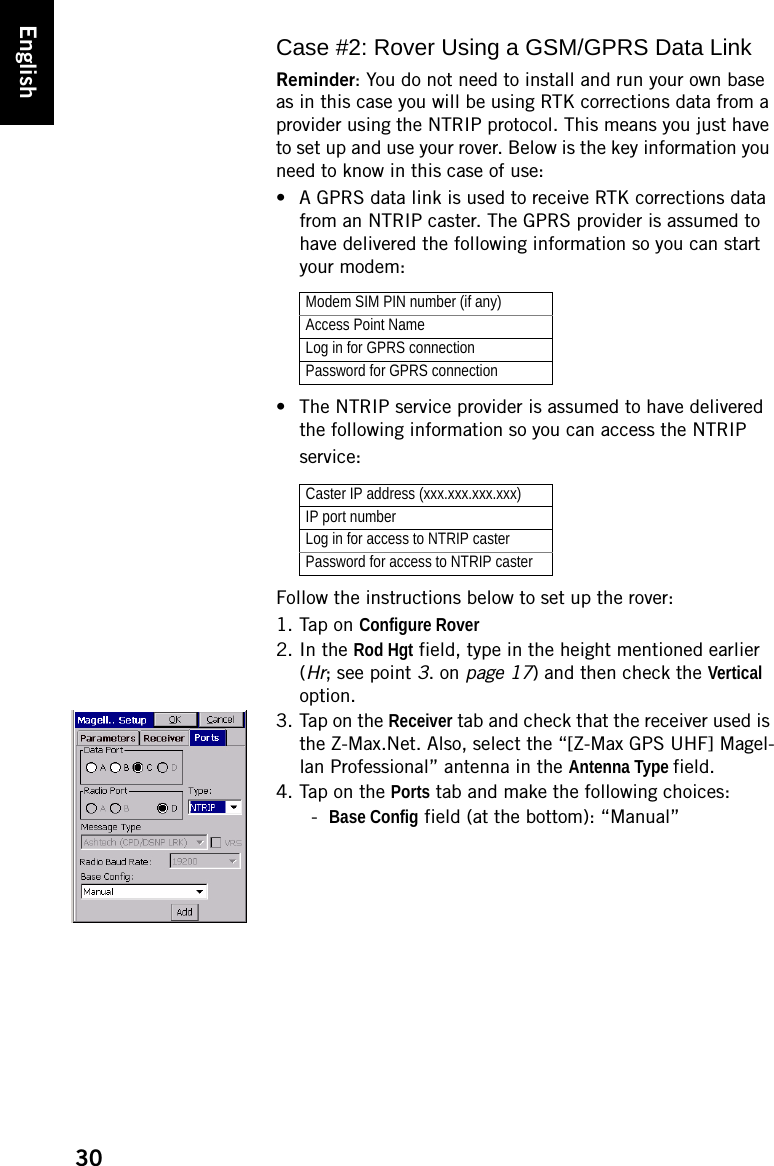 30EnglishCase #2: Rover Using a GSM/GPRS Data LinkReminder: You do not need to install and run your own base as in this case you will be using RTK corrections data from a provider using the NTRIP protocol. This means you just have to set up and use your rover. Below is the key information you need to know in this case of use:• A GPRS data link is used to receive RTK corrections data from an NTRIP caster. The GPRS provider is assumed to have delivered the following information so you can start your modem:• The NTRIP service provider is assumed to have delivered the following information so you can access the NTRIP service:Follow the instructions below to set up the rover:1. Tap on Configure Rover2. In the Rod Hgt field, type in the height mentioned earlier (Hr; see point 3. on page 17) and then check the Vertical option.3. Tap on the Receiver tab and check that the receiver used is the Z-Max.Net. Also, select the “[Z-Max GPS UHF] Magel-lan Professional” antenna in the Antenna Type field.4. Tap on the Ports tab and make the following choices:-Base Config field (at the bottom): “Manual”Modem SIM PIN number (if any)Access Point NameLog in for GPRS connectionPassword for GPRS connectionCaster IP address (xxx.xxx.xxx.xxx)IP port numberLog in for access to NTRIP casterPassword for access to NTRIP caster