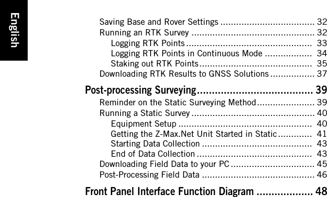 EnglishSaving Base and Rover Settings .................................... 32Running an RTK Survey ............................................... 32Logging RTK Points ................................................  33Logging RTK Points in Continuous Mode ..................  34Staking out RTK Points ...........................................  35Downloading RTK Results to GNSS Solutions ................. 37Post-processing Surveying....................................... 39Reminder on the Static Surveying Method...................... 39Running a Static Survey ............................................... 40Equipment Setup ...................................................  40Getting the Z-Max.Net Unit Started in Static .............  41Starting Data Collection ..........................................  43End of Data Collection ............................................  43Downloading Field Data to your PC ................................ 45Post-Processing Field Data ........................................... 46Front Panel Interface Function Diagram ................... 48