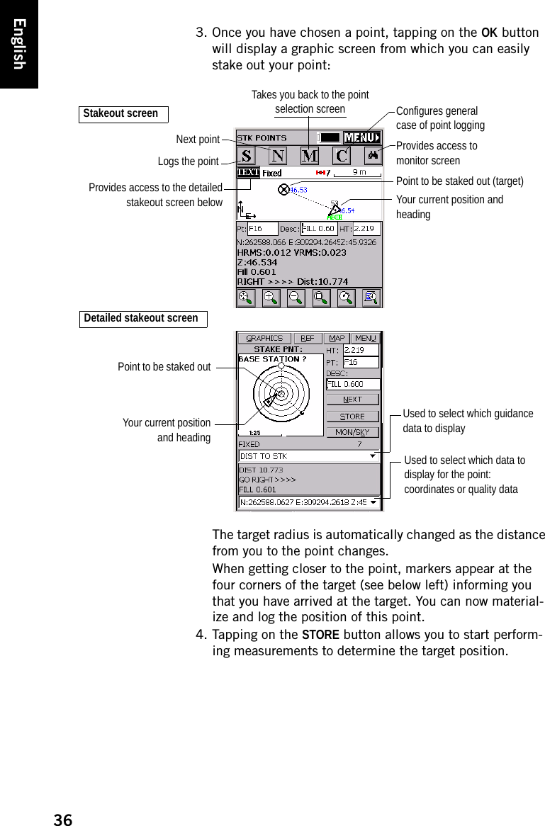 36English3. Once you have chosen a point, tapping on the OK button will display a graphic screen from which you can easily stake out your point:The target radius is automatically changed as the distance from you to the point changes.When getting closer to the point, markers appear at the four corners of the target (see below left) informing you that you have arrived at the target. You can now material-ize and log the position of this point.4. Tapping on the STORE button allows you to start perform-ing measurements to determine the target position.Your current position and headingProvides access to monitor screenTakes you back to the point selection screenPoint to be staked out (target)Provides access to the detailedstakeout screen belowStakeout screenDetailed stakeout screenNext pointLogs the pointYour current positionand headingPoint to be staked outUsed to select which guidance data to displayUsed to select which data to display for the point:coordinates or quality dataConfigures general case of point logging