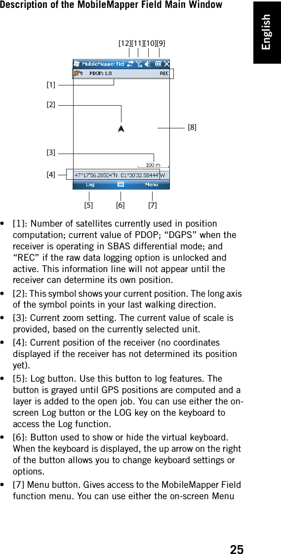 English25Description of the MobileMapper Field Main Window• [1]: Number of satellites currently used in position computation; current value of PDOP; “DGPS” when the receiver is operating in SBAS differential mode; and “REC” if the raw data logging option is unlocked and active. This information line will not appear until the receiver can determine its own position.• [2]: This symbol shows your current position. The long axis of the symbol points in your last walking direction.• [3]: Current zoom setting. The current value of scale is provided, based on the currently selected unit.• [4]: Current position of the receiver (no coordinates displayed if the receiver has not determined its position yet).• [5]: Log button. Use this button to log features. The button is grayed until GPS positions are computed and a layer is added to the open job. You can use either the on-screen Log button or the LOG key on the keyboard to access the Log function.• [6]: Button used to show or hide the virtual keyboard. When the keyboard is displayed, the up arrow on the right of the button allows you to change keyboard settings or options.• [7] Menu button. Gives access to the MobileMapper Field function menu. You can use either the on-screen Menu [1][2][3][4][5] [7][9][10][6][8][11][12]