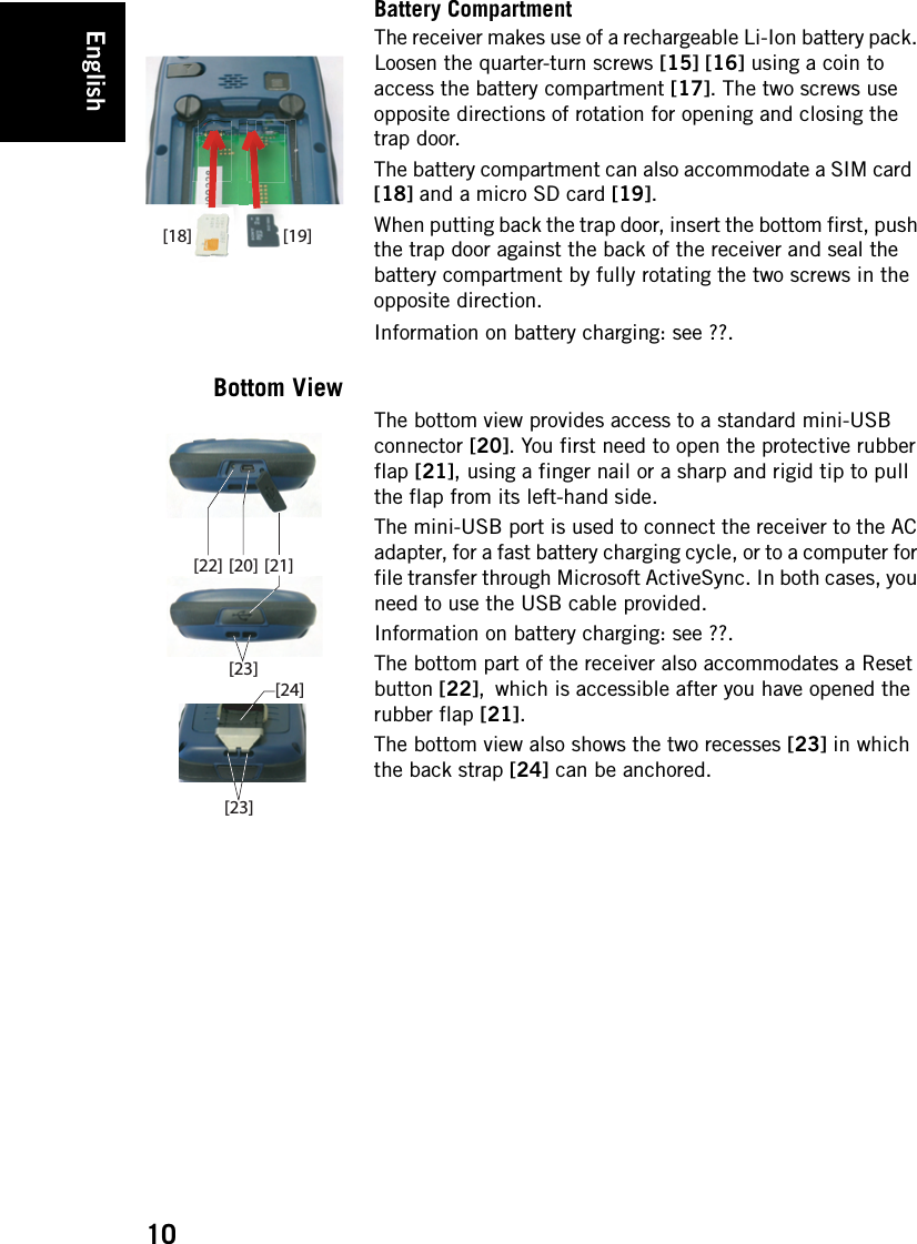 English10Battery CompartmentThe receiver makes use of a rechargeable Li-Ion battery pack. Loosen the quarter-turn screws [15] [16] using a coin to access the battery compartment [17]. The two screws use opposite directions of rotation for opening and closing the trap door.The battery compartment can also accommodate a SIM card  [18] and a micro SD card [19].When putting back the trap door, insert the bottom first, push the trap door against the back of the receiver and seal the battery compartment by fully rotating the two screws in the opposite direction.Information on battery charging: see ??.Bottom ViewThe bottom view provides access to a standard mini-USB connector [20]. You first need to open the protective rubber flap [21], using a finger nail or a sharp and rigid tip to pull the flap from its left-hand side.The mini-USB port is used to connect the receiver to the AC adapter, for a fast battery charging cycle, or to a computer for file transfer through Microsoft ActiveSync. In both cases, you need to use the USB cable provided.Information on battery charging: see ??.The bottom part of the receiver also accommodates a Reset button [22], which is accessible after you have opened the rubber flap [21].The bottom view also shows the two recesses [23] in which the back strap [24] can be anchored.[19][18][22] [21][20][23][23][24]