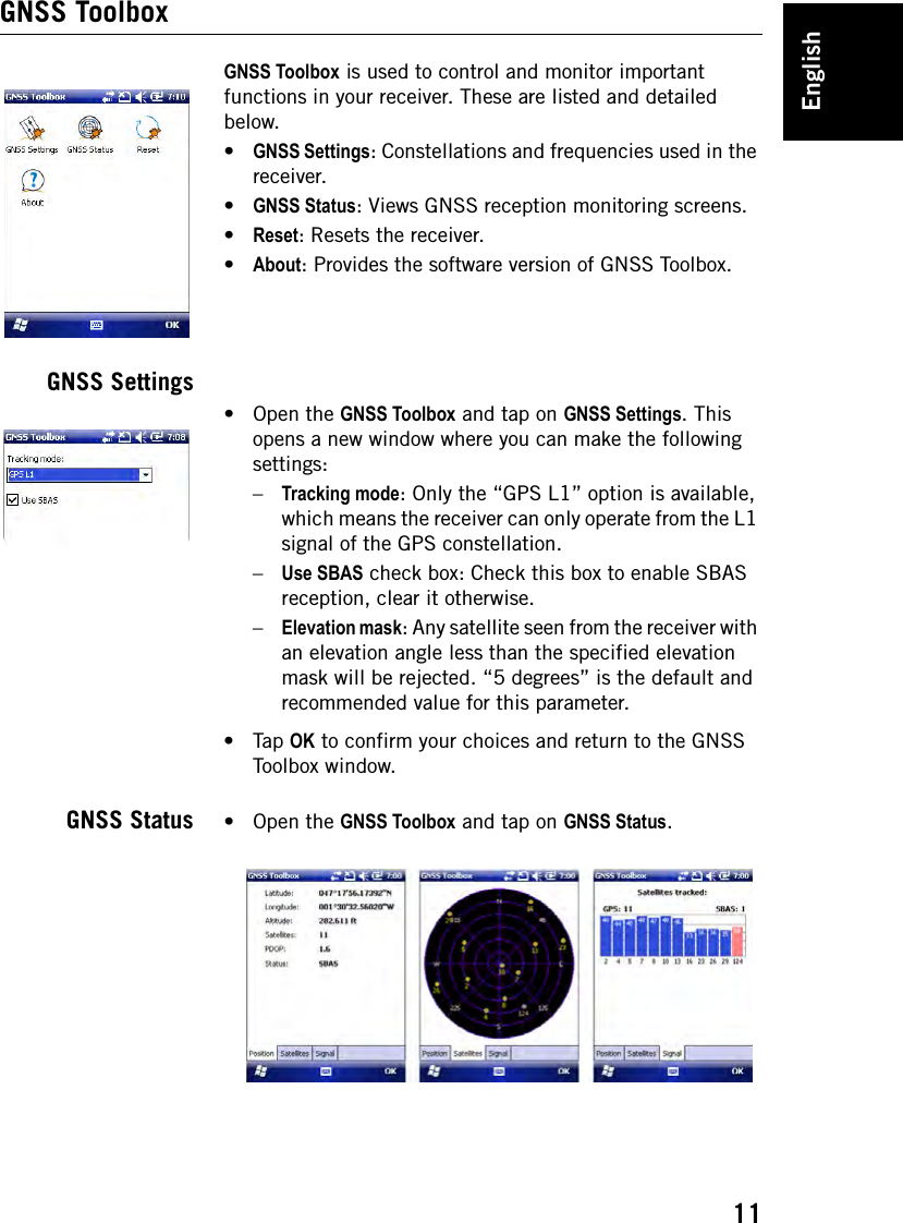 English11GNSS ToolboxGNSS Toolbox is used to control and monitor important functions in your receiver. These are listed and detailed below.•GNSS Settings: Constellations and frequencies used in the receiver.•GNSS Status: Views GNSS reception monitoring screens.•Reset: Resets the receiver.•About: Provides the software version of GNSS Toolbox.GNSS Settings•Open the GNSS Toolbox and tap on GNSS Settings. This opens a new window where you can make the following settings:–Tracking mode: Only the “GPS L1” option is available, which means the receiver can only operate from the L1 signal of the GPS constellation.–Use SBAS check box: Check this box to enable SBAS reception, clear it otherwise.–Elevation mask: Any satellite seen from the receiver with an elevation angle less than the specified elevation mask will be rejected. “5 degrees” is the default and recommended value for this parameter.•Tap OK to confirm your choices and return to the GNSS Toolbox window.GNSS Status •Open the GNSS Toolbox and tap on GNSS Status.