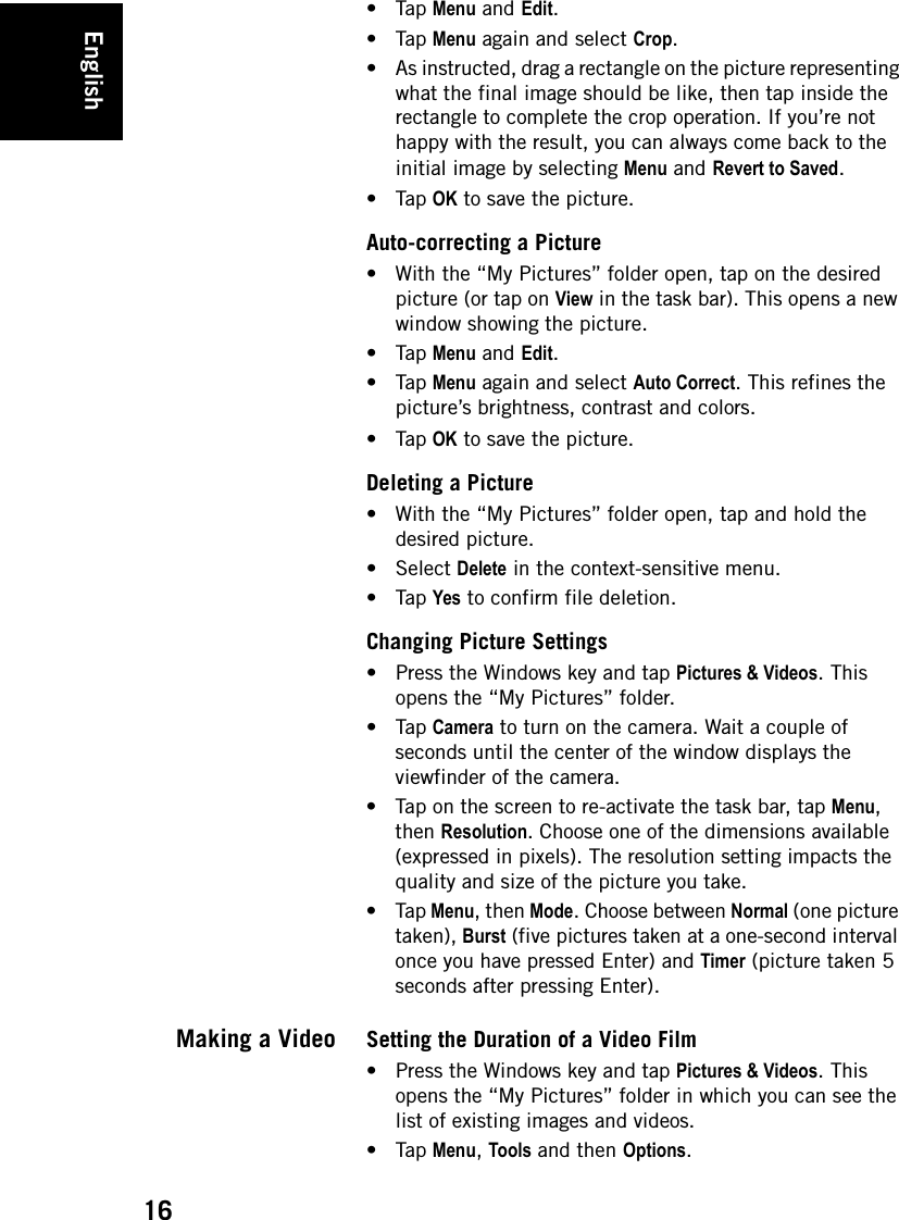 English16•Tap Menu and Edit.•Tap Menu again and select Crop.• As instructed, drag a rectangle on the picture representing what the final image should be like, then tap inside the rectangle to complete the crop operation. If you’re not happy with the result, you can always come back to the initial image by selecting Menu and Revert to Saved. •Tap OK to save the picture.Auto-correcting a Picture• With the “My Pictures” folder open, tap on the desired picture (or tap on View in the task bar). This opens a new window showing the picture.•Tap Menu and Edit.•Tap Menu again and select Auto Correct. This refines the picture’s brightness, contrast and colors. •Tap OK to save the picture.Deleting a Picture• With the “My Pictures” folder open, tap and hold the desired picture.• Select Delete in the context-sensitive menu.•Tap Yes to confirm file deletion.Changing Picture Settings• Press the Windows key and tap Pictures &amp; Videos. This opens the “My Pictures” folder.•Tap Camera to turn on the camera. Wait a couple of seconds until the center of the window displays the viewfinder of the camera.• Tap on the screen to re-activate the task bar, tap Menu, then Resolution. Choose one of the dimensions available (expressed in pixels). The resolution setting impacts the quality and size of the picture you take. •Tap Menu, then Mode. Choose between Normal (one picture taken), Burst (five pictures taken at a one-second interval once you have pressed Enter) and Timer (picture taken 5 seconds after pressing Enter). Making a Video Setting the Duration of a Video Film• Press the Windows key and tap Pictures &amp; Videos. This opens the “My Pictures” folder in which you can see the list of existing images and videos.•Tap Menu, Tools and then Options.