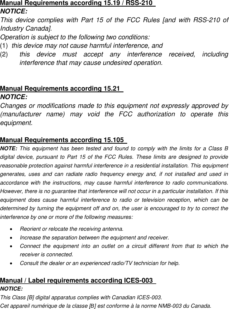   Manual Requirements according 15.19 / RSS-210   NOTICE:   This  device  complies with  Part  15  of  the  FCC Rules  [and  with  RSS-210 of Industry Canada].   Operation is subject to the following two conditions:   (1)  this device may not cause harmful interference, and   (2)  this  device  must  accept  any  interference  received,  including interference that may cause undesired operation.     Manual Requirements according 15.21   NOTICE:   Changes or modifications made to this equipment not expressly approved by (manufacturer  name)  may  void  the  FCC  authorization  to  operate  this equipment.    Manual Requirements according 15.105   NOTE: This  equipment has  been  tested  and found  to comply with  the  limits for a Class B digital device, pursuant to Part 15 of the FCC Rules.  These limits  are designed to provide reasonable protection against harmful interference in a residential installation. This equipment generates,  uses  and  can  radiate  radio  frequency  energy  and,  if  not  installed  and  used  in accordance with the instructions, may cause harmful interference to radio communications. However, there is no guarantee that interference will not occur in a particular installation. If this equipment  does  cause  harmful  interference  to  radio  or  television  reception,  which  can  be determined by turning the equipment off and on, the user is encouraged to try to correct the interference by one or more of the following measures:    Reorient or relocate the receiving antenna.    Increase the separation between the equipment and receiver.    Connect  the  equipment  into  an  outlet  on  a  circuit  different  from  that  to  which  the receiver is connected.    Consult the dealer or an experienced radio/TV technician for help.    Manual / Label requirements according ICES-003   NOTICE:   This Class [B] digital apparatus complies with Canadian ICES-003.   Cet appareil numérique de la classe [B] est conforme à la norme NMB-003 du Canada.    