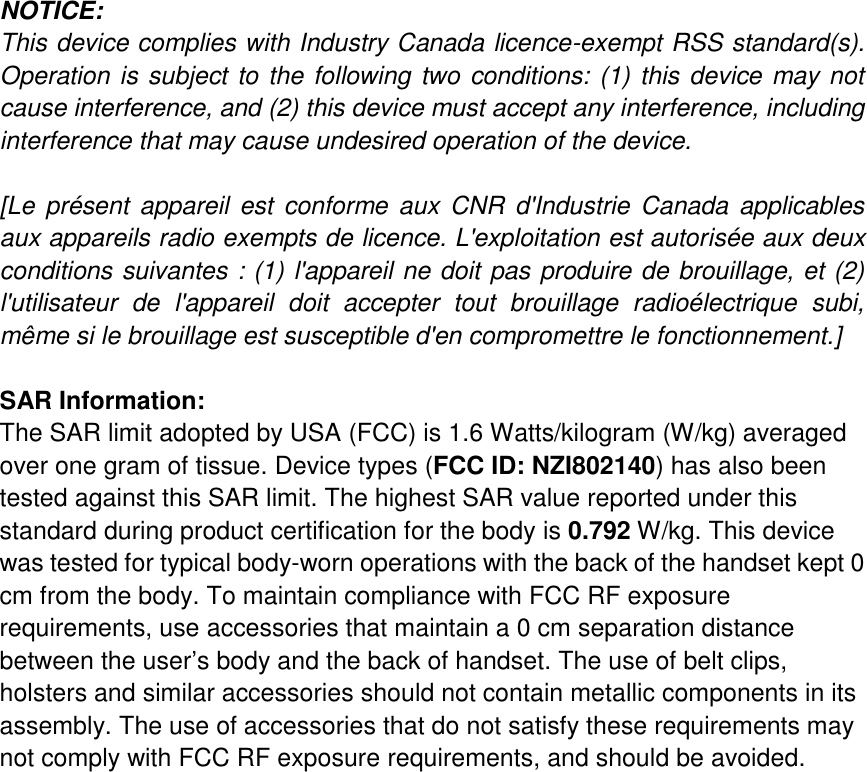   NOTICE:   This device complies with Industry Canada licence-exempt RSS standard(s). Operation is subject to the following two conditions: (1) this device may not cause interference, and (2) this device must accept any interference, including interference that may cause undesired operation of the device.  [Le  présent appareil est conforme  aux  CNR  d&apos;Industrie  Canada  applicables aux appareils radio exempts de licence. L&apos;exploitation est autorisée aux deux conditions suivantes : (1) l&apos;appareil ne doit pas produire de brouillage, et (2) l&apos;utilisateur  de  l&apos;appareil  doit  accepter  tout  brouillage  radioélectrique  subi, même si le brouillage est susceptible d&apos;en compromettre le fonctionnement.]  SAR Information: The SAR limit adopted by USA (FCC) is 1.6 Watts/kilogram (W/kg) averaged over one gram of tissue. Device types (FCC ID: NZI802140) has also been tested against this SAR limit. The highest SAR value reported under this standard during product certification for the body is 0.792 W/kg. This device was tested for typical body-worn operations with the back of the handset kept 0 cm from the body. To maintain compliance with FCC RF exposure requirements, use accessories that maintain a 0 cm separation distance between the user’s body and the back of handset. The use of belt clips, holsters and similar accessories should not contain metallic components in its assembly. The use of accessories that do not satisfy these requirements may not comply with FCC RF exposure requirements, and should be avoided.                     