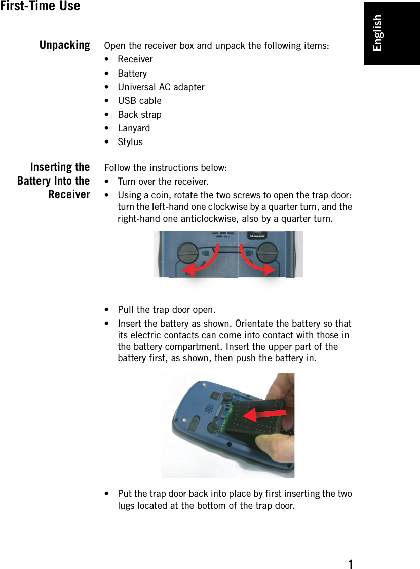 English1First-Time UseUnpacking Open the receiver box and unpack the following items:• Receiver• Battery• Universal AC adapter•USB cable• Back strap•Lanyard•StylusInserting theBattery Into theReceiverFollow the instructions below:• Turn over the receiver. • Using a coin, rotate the two screws to open the trap door: turn the left-hand one clockwise by a quarter turn, and the right-hand one anticlockwise, also by a quarter turn.• Pull the trap door open.• Insert the battery as shown. Orientate the battery so that its electric contacts can come into contact with those in the battery compartment. Insert the upper part of the battery first, as shown, then push the battery in.• Put the trap door back into place by first inserting the two lugs located at the bottom of the trap door.