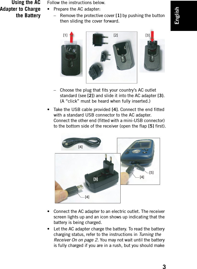 English3Using the ACAdapter to Chargethe BatteryFollow the instructions below.• Prepare the AC adapter: – Remove the protective cover [1] by pushing the button then sliding the cover forward.– Choose the plug that fits your country’s AC outlet standard (see [2]) and slide it into the AC adapter [3}. (A “click” must be heard when fully inserted.)• Take the USB cable provided [4]. Connect the end fitted with a standard USB connector to the AC adapter. Connect the other end (fitted with a mini-USB connector) to the bottom side of the receiver (open the flap [5] first).• Connect the AC adapter to an electric outlet. The receiver screen lights up and an icon shows up indicating that the battery is being charged. • Let the AC adapter charge the battery. To read the battery charging status, refer to the instructions in Turning the Receiver On on page 2. You may not wait until the battery is fully charged if you are in a rush, but you should make [1] [2] [3][4][4][4][3][3][5]