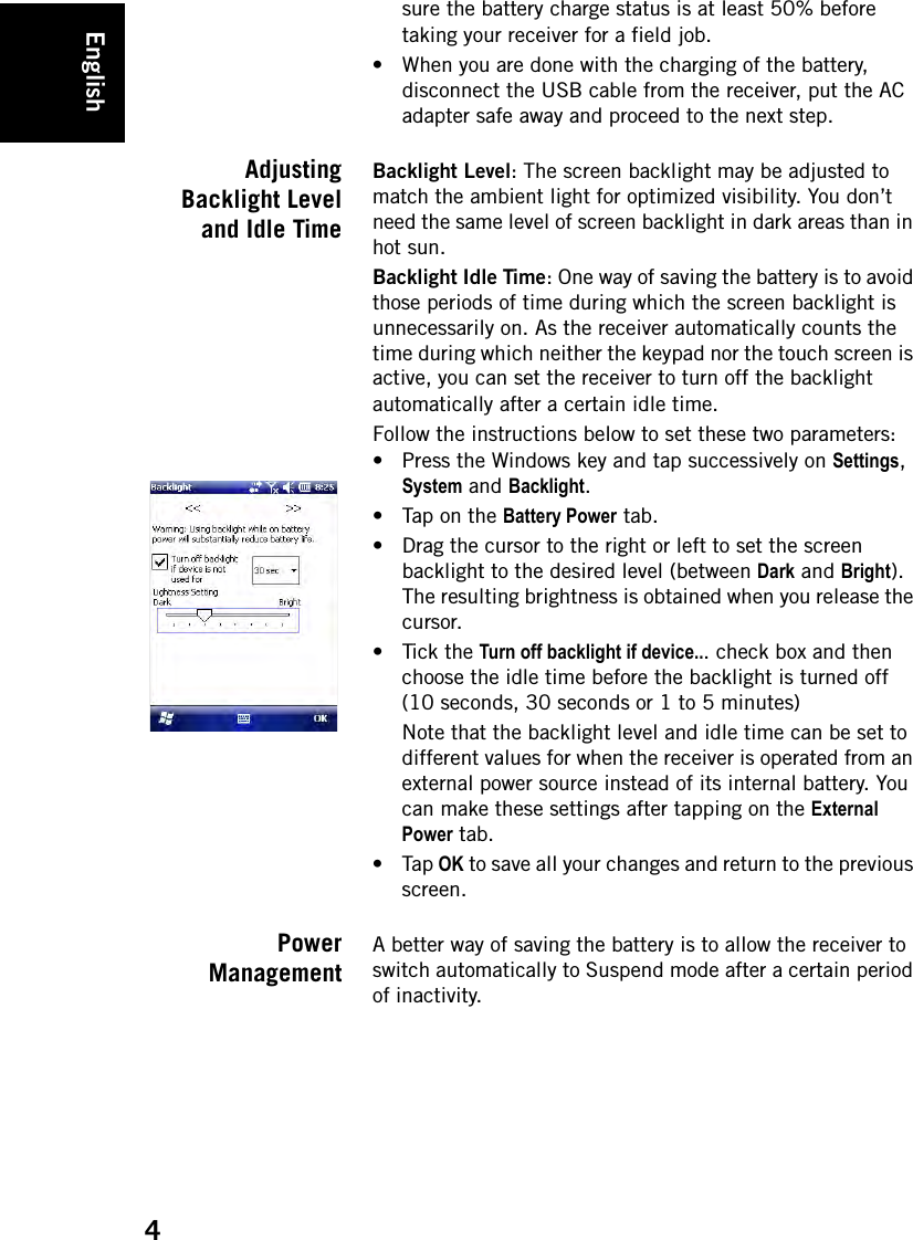 English4sure the battery charge status is at least 50% before taking your receiver for a field job.• When you are done with the charging of the battery, disconnect the USB cable from the receiver, put the AC adapter safe away and proceed to the next step.AdjustingBacklight Leveland Idle TimeBacklight Level: The screen backlight may be adjusted to match the ambient light for optimized visibility. You don’t need the same level of screen backlight in dark areas than in hot sun. Backlight Idle Time: One way of saving the battery is to avoid those periods of time during which the screen backlight is unnecessarily on. As the receiver automatically counts the time during which neither the keypad nor the touch screen is active, you can set the receiver to turn off the backlight automatically after a certain idle time.Follow the instructions below to set these two parameters:• Press the Windows key and tap successively on Settings, System and Backlight.• Tap on the Battery Power tab.• Drag the cursor to the right or left to set the screen backlight to the desired level (between Dark and Bright). The resulting brightness is obtained when you release the cursor.• Tick the Turn off backlight if device... check box and then choose the idle time before the backlight is turned off (10 seconds, 30 seconds or 1 to 5 minutes)Note that the backlight level and idle time can be set to different values for when the receiver is operated from an external power source instead of its internal battery. You can make these settings after tapping on the External Power tab. •Tap OK to save all your changes and return to the previous screen.PowerManagementA better way of saving the battery is to allow the receiver to switch automatically to Suspend mode after a certain period of inactivity.