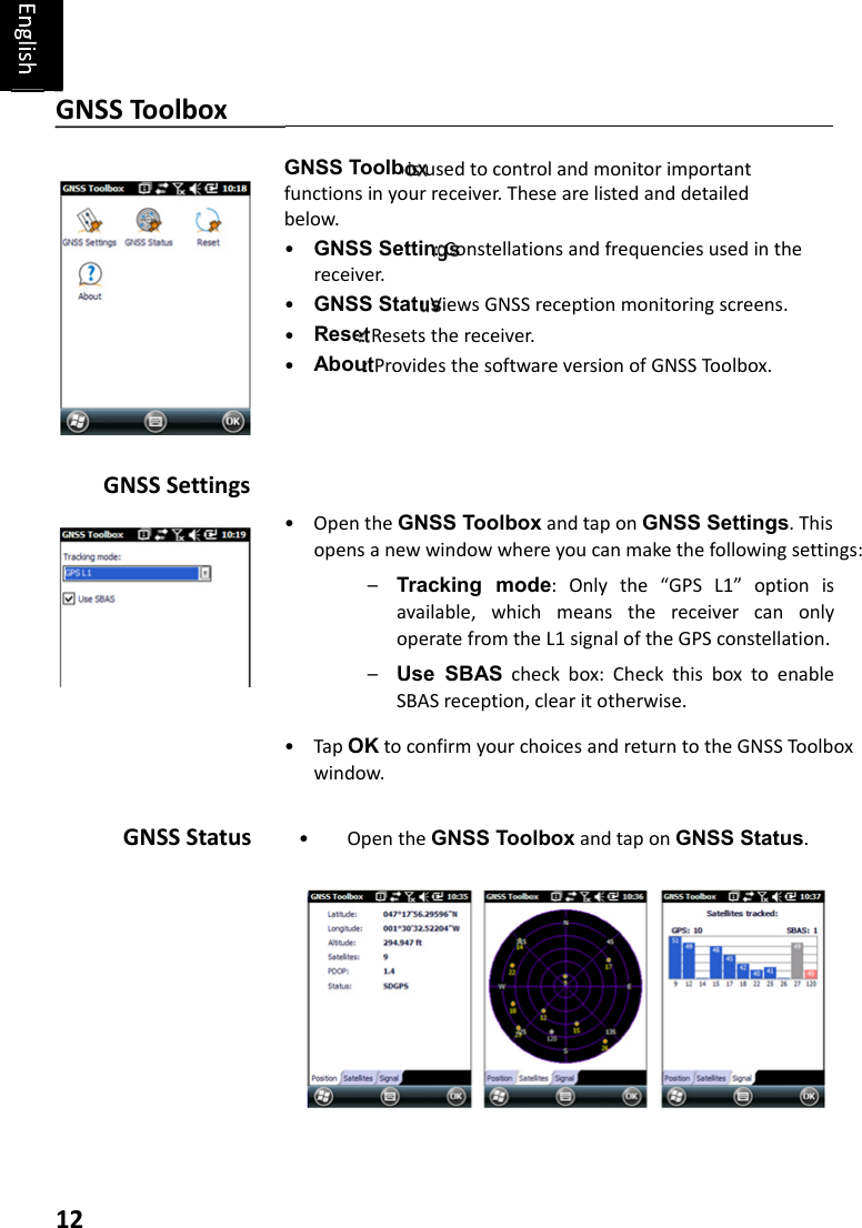 12GNSS Settings • OpentheGNSS ToolboxandtaponGNSS Settings.Thisopensanewwindowwhereyoucanmakethefollowingsettings:– Tracking  mode:Onlythe“GPSL1”optionisavailable,whichmeansthereceivercanonlyoperatefromtheL1signaloftheGPSconstellation.– Use  SBAScheckbox:CheckthisboxtoenableSBASreception,clearitotherwise.• TapOKtoconfirmyourchoicesandreturntotheGNSSToolboxwindow.GNSS Status •OpentheGNSS ToolboxandtaponGNSS Status.GNSS Toolbox GNSS Toolboxisusedtocontrolandmonitorimportantfunctionsinyourreceiver.Thesearelistedanddetailedbelow.•GNSS Settings:Constellationsandfrequenciesusedinthereceiver.•GNSS Status:ViewsGNSSreceptionmonitoringscreens.•Reset:Resetsthereceiver.•About:ProvidesthesoftwareversionofGNSSToolbox.