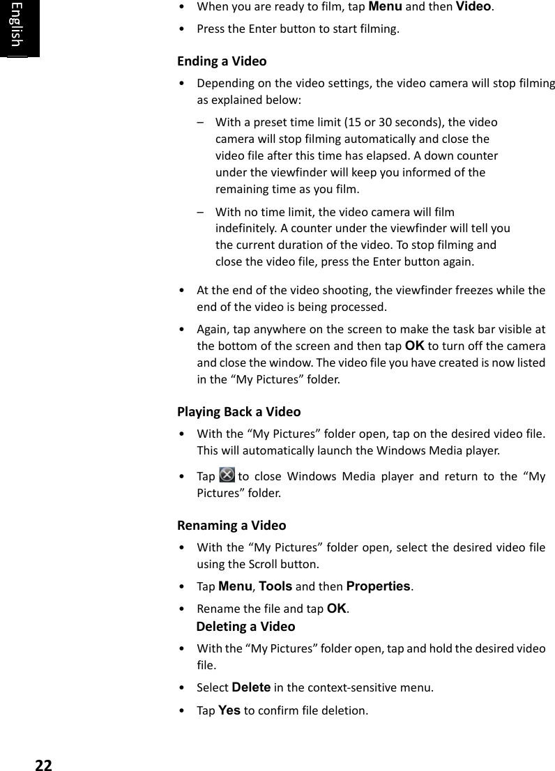 22• Whenyouarereadytofilm,tapMenuandthenVideo.• PresstheEnterbuttontostartfilming.Ending a Video• Dependingonthevideosettings,thevideocamerawillstopfilmingasexplainedbelow:– Withapresettimelimit(15or30seconds),thevideocamerawillstopfilmingautomaticallyandclosethevideofileafterthistimehaselapsed.Adowncounterundertheviewfinderwillkeepyouinformedoftheremainingtimeasyoufilm.– Withnotimelimit,thevideocamerawillfilmindefinitely.Acounterundertheviewfinderwilltellyouthecurrentdurationofthevideo.Tostopfilmingandclosethevideofile,presstheEnterbuttonagain.• Attheendofthevideoshooting,theviewfinderfreezeswhiletheendofthevideoisbeingprocessed.• Again,tapanywhereonthescreentomakethetaskbarvisibleatthebottomofthescreenandthentapOKtoturnoffthecameraandclosethewindow.Thevideofileyouhavecreatedisnowlistedinthe“MyPictures”folder.Playing Back a Video• Withthe“MyPictures”folderopen,taponthedesiredvideofile.ThiswillautomaticallylaunchtheWindowsMediaplayer.• TaptocloseWindowsMediaplayerandreturntothe“MyPictures”folder.Renaming a Video• Withthe“MyPictures”folderopen,selectthedesiredvideofileusingtheScrollbutton.• TapMenu,ToolsandthenProperties.• RenamethefileandtapOK.Deleting a Video• Withthe“MyPictures”folderopen,tapandholdthedesiredvideofile.• SelectDeleteinthecontext‐sensitivemenu.• TapYestoconfirmfiledeletion.