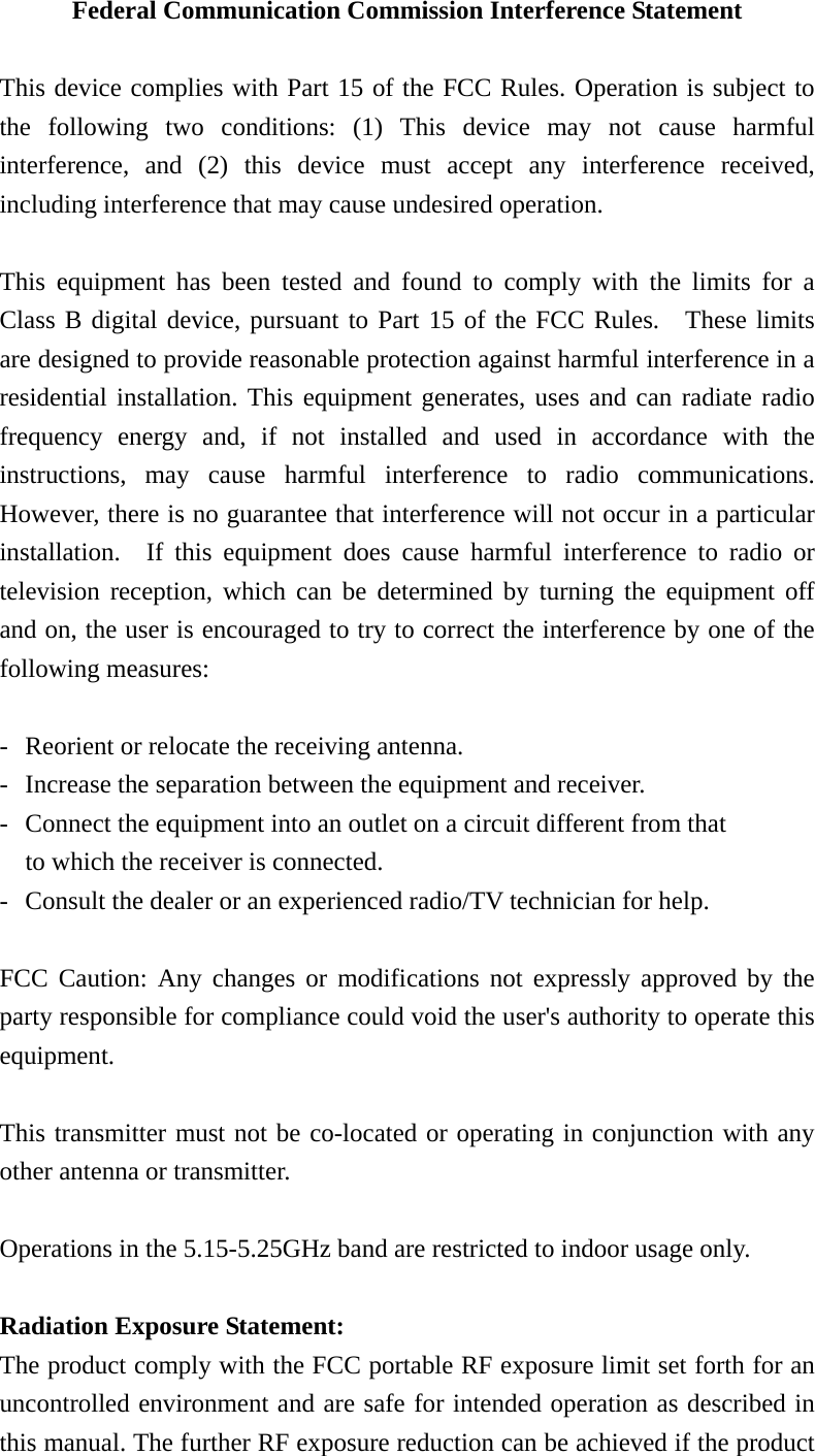 Federal Communication Commission Interference Statement  This device complies with Part 15 of the FCC Rules. Operation is subject to the following two conditions: (1) This device may not cause harmful interference, and (2) this device must accept any interference received, including interference that may cause undesired operation.  This equipment has been tested and found to comply with the limits for a Class B digital device, pursuant to Part 15 of the FCC Rules.  These limits are designed to provide reasonable protection against harmful interference in a residential installation. This equipment generates, uses and can radiate radio frequency energy and, if not installed and used in accordance with the instructions, may cause harmful interference to radio communications.  However, there is no guarantee that interference will not occur in a particular installation.  If this equipment does cause harmful interference to radio or television reception, which can be determined by turning the equipment off and on, the user is encouraged to try to correct the interference by one of the following measures:  -  Reorient or relocate the receiving antenna. -  Increase the separation between the equipment and receiver. -  Connect the equipment into an outlet on a circuit different from that to which the receiver is connected. -  Consult the dealer or an experienced radio/TV technician for help.  FCC Caution: Any changes or modifications not expressly approved by the party responsible for compliance could void the user&apos;s authority to operate this equipment.  This transmitter must not be co-located or operating in conjunction with any other antenna or transmitter.  Operations in the 5.15-5.25GHz band are restricted to indoor usage only.    Radiation Exposure Statement: The product comply with the FCC portable RF exposure limit set forth for an uncontrolled environment and are safe for intended operation as described in this manual. The further RF exposure reduction can be achieved if the product 