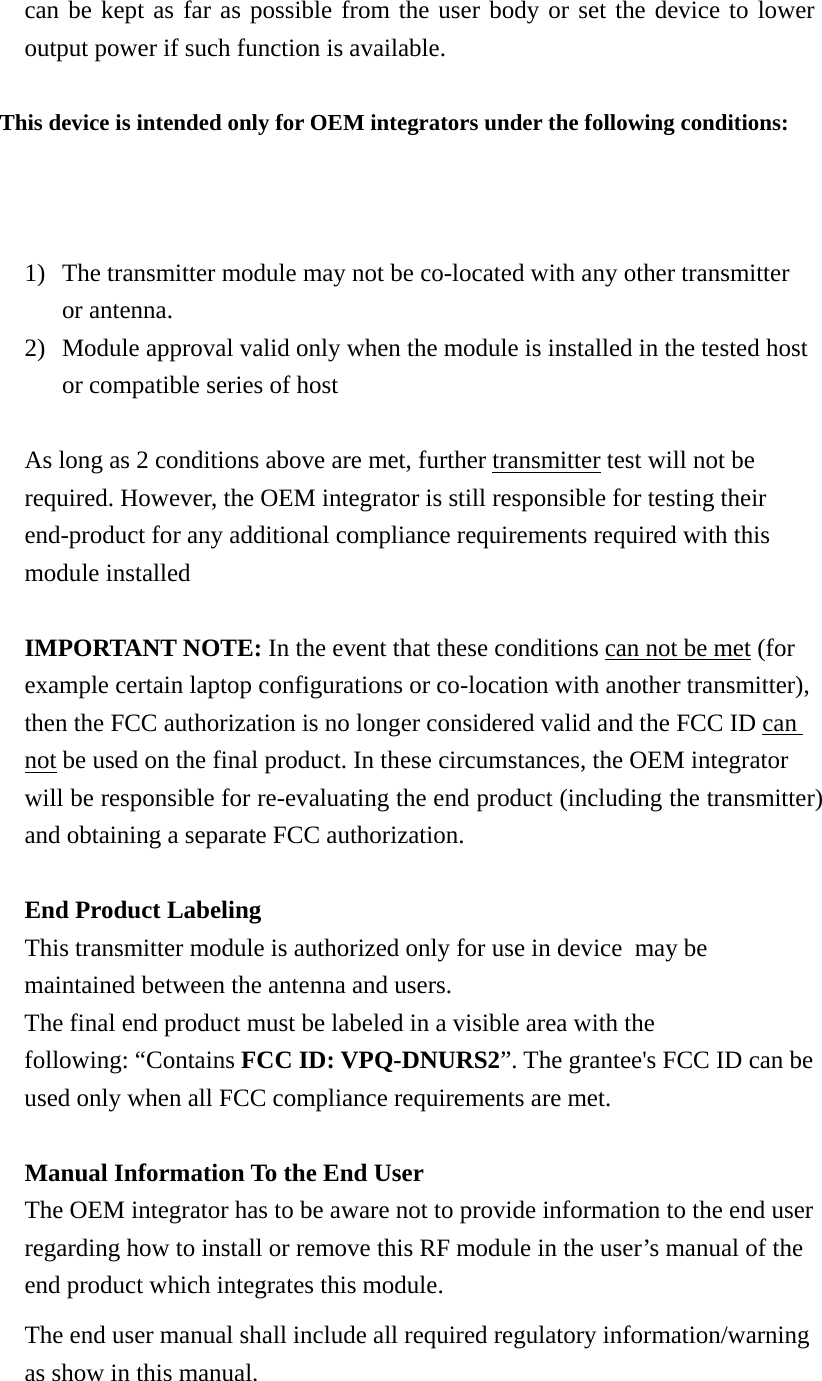 can be kept as far as possible from the user body or set the device to lower output power if such function is available.  This device is intended only for OEM integrators under the following conditions: 1) The transmitter module may not be co-located with any other transmitter or antenna. 2) Module approval valid only when the module is installed in the tested host or compatible series of host  As long as 2 conditions above are met, further transmitter test will not be required. However, the OEM integrator is still responsible for testing their end-product for any additional compliance requirements required with this module installed  IMPORTANT NOTE: In the event that these conditions can not be met (for example certain laptop configurations or co-location with another transmitter), then the FCC authorization is no longer considered valid and the FCC ID can not be used on the final product. In these circumstances, the OEM integrator will be responsible for re-evaluating the end product (including the transmitter) and obtaining a separate FCC authorization.  End Product Labeling This transmitter module is authorized only for use in device  may be maintained between the antenna and users. The final end product must be labeled in a visible area with the following: “Contains FCC ID: VPQ-DNURS2”. The grantee&apos;s FCC ID can be used only when all FCC compliance requirements are met.  Manual Information To the End User The OEM integrator has to be aware not to provide information to the end user regarding how to install or remove this RF module in the user’s manual of the end product which integrates this module. The end user manual shall include all required regulatory information/warning as show in this manual.  