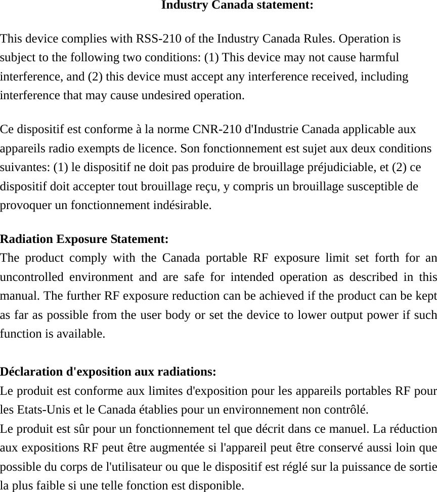 Industry Canada statement: This device complies with RSS-210 of the Industry Canada Rules. Operation is subject to the following two conditions: (1) This device may not cause harmful interference, and (2) this device must accept any interference received, including interference that may cause undesired operation. Ce dispositif est conforme à la norme CNR-210 d&apos;Industrie Canada applicable aux appareils radio exempts de licence. Son fonctionnement est sujet aux deux conditions suivantes: (1) le dispositif ne doit pas produire de brouillage préjudiciable, et (2) ce dispositif doit accepter tout brouillage reçu, y compris un brouillage susceptible de provoquer un fonctionnement indésirable.   Radiation Exposure Statement: The product comply with the Canada portable RF exposure limit set forth for an uncontrolled environment and are safe for intended operation as described in this manual. The further RF exposure reduction can be achieved if the product can be kept as far as possible from the user body or set the device to lower output power if such function is available.  Déclaration d&apos;exposition aux radiations: Le produit est conforme aux limites d&apos;exposition pour les appareils portables RF pour les Etats-Unis et le Canada établies pour un environnement non contrôlé. Le produit est sûr pour un fonctionnement tel que décrit dans ce manuel. La réduction aux expositions RF peut être augmentée si l&apos;appareil peut être conservé aussi loin que possible du corps de l&apos;utilisateur ou que le dispositif est réglé sur la puissance de sortie la plus faible si une telle fonction est disponible. 