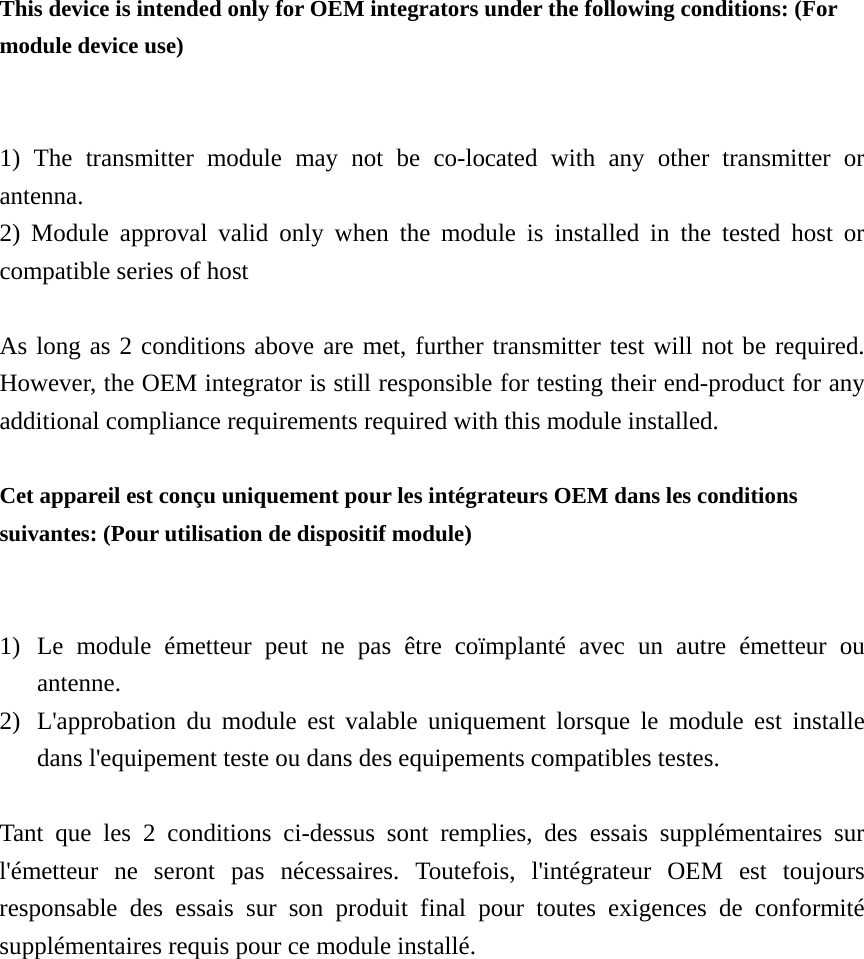 This device is intended only for OEM integrators under the following conditions: (For module device use) 1) The transmitter module may not be co-located with any other transmitter or antenna. 2) Module approval valid only when the module is installed in the tested host or compatible series of host  As long as 2 conditions above are met, further transmitter test will not be required. However, the OEM integrator is still responsible for testing their end-product for any additional compliance requirements required with this module installed.  Cet appareil est conçu uniquement pour les intégrateurs OEM dans les conditions suivantes: (Pour utilisation de dispositif module) 1) Le module émetteur peut ne pas être coïmplanté avec un autre émetteur ou antenne. 2) L&apos;approbation du module est valable uniquement lorsque le module est installe dans l&apos;equipement teste ou dans des equipements compatibles testes.  Tant que les 2 conditions ci-dessus sont remplies, des essais supplémentaires sur l&apos;émetteur ne seront pas nécessaires. Toutefois, l&apos;intégrateur OEM est toujours responsable des essais sur son produit final pour toutes exigences de conformité supplémentaires requis pour ce module installé. 