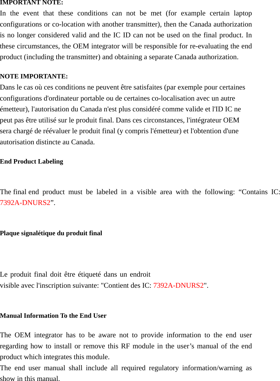  IMPORTANT NOTE: In the event that these conditions can not be met (for example certain laptop configurations or co-location with another transmitter), then the Canada authorization is no longer considered valid and the IC ID can not be used on the final product. In these circumstances, the OEM integrator will be responsible for re-evaluating the end product (including the transmitter) and obtaining a separate Canada authorization. NOTE IMPORTANTE: Dans le cas où ces conditions ne peuvent être satisfaites (par exemple pour certaines configurations d&apos;ordinateur portable ou de certaines co-localisation avec un autre émetteur), l&apos;autorisation du Canada n&apos;est plus considéré comme valide et l&apos;ID IC ne peut pas être utilisé sur le produit final. Dans ces circonstances, l&apos;intégrateur OEM sera chargé de réévaluer le produit final (y compris l&apos;émetteur) et l&apos;obtention d&apos;une autorisation distincte au Canada. End Product Labeling The final end product must be labeled in a visible area with the following: “Contains IC: 7392A-DNURS2”.  Plaque signalétique du produit final Le produit final doit être étiqueté dans un endroit visible avec l&apos;inscription suivante: &quot;Contient des IC: 7392A-DNURS2&quot;.  Manual Information To the End User The OEM integrator has to be aware not to provide information to the end user regarding how to install or remove this RF module in the user’s manual of the end product which integrates this module. The end user manual shall include all required regulatory information/warning as show in this manual. 