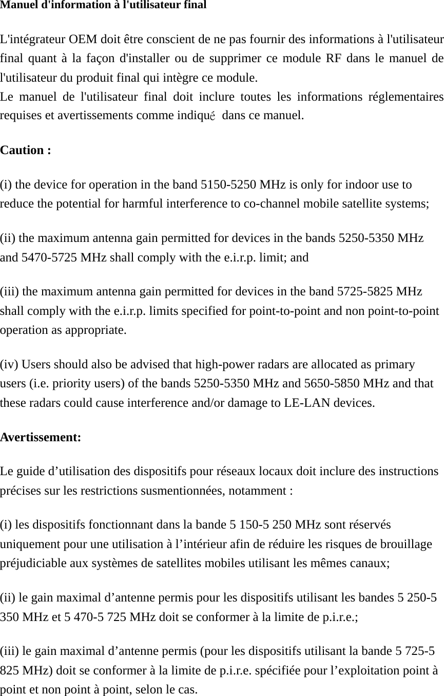  Manuel d&apos;information à l&apos;utilisateur final L&apos;intégrateur OEM doit être conscient de ne pas fournir des informations à l&apos;utilisateur final quant à la façon d&apos;installer ou de supprimer ce module RF dans le manuel de l&apos;utilisateur du produit final qui intègre ce module. Le manuel de l&apos;utilisateur final doit inclure toutes les informations réglementaires requises et avertissements comme indiqué  dans ce manuel. Caution : (i) the device for operation in the band 5150-5250 MHz is only for indoor use to reduce the potential for harmful interference to co-channel mobile satellite systems; (ii) the maximum antenna gain permitted for devices in the bands 5250-5350 MHz and 5470-5725 MHz shall comply with the e.i.r.p. limit; and (iii) the maximum antenna gain permitted for devices in the band 5725-5825 MHz shall comply with the e.i.r.p. limits specified for point-to-point and non point-to-point operation as appropriate. (iv) Users should also be advised that high-power radars are allocated as primary users (i.e. priority users) of the bands 5250-5350 MHz and 5650-5850 MHz and that these radars could cause interference and/or damage to LE-LAN devices. Avertissement: Le guide d’utilisation des dispositifs pour réseaux locaux doit inclure des instructions précises sur les restrictions susmentionnées, notamment : (i) les dispositifs fonctionnant dans la bande 5 150-5 250 MHz sont réservés uniquement pour une utilisation à l’intérieur afin de réduire les risques de brouillage préjudiciable aux systèmes de satellites mobiles utilisant les mêmes canaux; (ii) le gain maximal d’antenne permis pour les dispositifs utilisant les bandes 5 250-5 350 MHz et 5 470-5 725 MHz doit se conformer à la limite de p.i.r.e.; (iii) le gain maximal d’antenne permis (pour les dispositifs utilisant la bande 5 725-5 825 MHz) doit se conformer à la limite de p.i.r.e. spécifiée pour l’exploitation point à point et non point à point, selon le cas. 