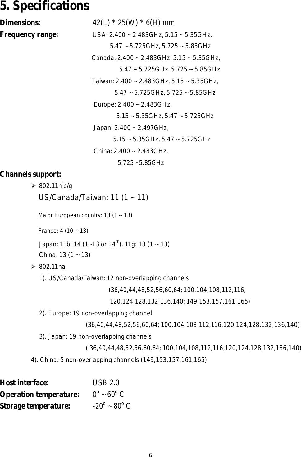6  5. Specifications  Dimensions: 42(L) * 25(W) * 6(H) mm Frequency range:  USA: 2.400 ~ 2.483GHz, 5.15 ~ 5.35GHz,  5.47 ~ 5.725GHz, 5.725 ~ 5.85GHz  Canada: 2.400 ~ 2.483GHz, 5.15 ~ 5.35GHz,  5.47 ~ 5.725GHz, 5.725 ~ 5.85GHz  Taiwan: 2.400 ~ 2.483GHz, 5.15 ~ 5.35GHz,  5.47 ~ 5.725GHz, 5.725 ~ 5.85GHz  Europe: 2.400 ~ 2.483GHz,  5.15 ~ 5.35GHz, 5.47 ~ 5.725GHz  Japan: 2.400 ~ 2.497GHz,  5.15 ~ 5.35GHz, 5.47 ~ 5.725GHz  China: 2.400 ~ 2.483GHz,  5.725 ~5.85GHz  Channels support:   802.11n b/g  US/Canada/Taiwan: 11 (1 ~ 11) Major European country: 13 (1 ~ 13) France: 4 (10 ~ 13)  Japan: 11b: 14 (1~13 or 14th), 11g: 13 (1 ~ 13) China: 13 (1 ~ 13)  802.11na  1). US/Canada/Taiwan: 12 non-overlapping channels  (36,40,44,48,52,56,60,64; 100,104,108,112,116,  120,124,128,132,136,140; 149,153,157,161,165)  2). Europe: 19 non-overlapping channel  (36,40,44,48,52,56,60,64; 100,104,108,112,116,120,124,128,132,136,140)  3). Japan: 19 non-overlapping channels  ( 36,40,44,48,52,56,60,64; 100,104,108,112,116,120,124,128,132,136,140)  4). China: 5 non-overlapping channels (149,153,157,161,165)   Host interface:  USB 2.0 Operation temperature:  0o ~ 60o C Storage temperature:  -20o ~ 80o C 