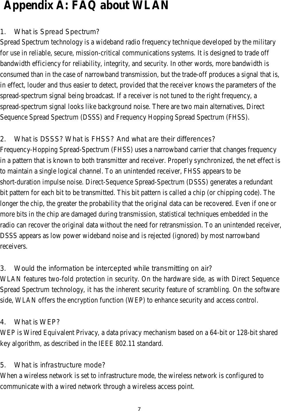 7    Appendix A: FAQ about WLAN    1.  What is Spread Spectrum? Spread Spectrum technology is a wideband radio frequency technique developed by the military for use in reliable, secure, mission-critical communications systems. It is designed to trade off bandwidth efficiency for reliability, integrity, and security. In other words, more bandwidth is consumed than in the case of narrowband transmission, but the trade-off produces a signal that is, in effect, louder and thus easier to detect, provided that the receiver knows the parameters of the spread-spectrum signal being broadcast. If a receiver is not tuned to the right frequency, a spread-spectrum signal looks like background noise. There are two main alternatives, Direct Sequence Spread Spectrum (DSSS) and Frequency Hopping Spread Spectrum (FHSS).   2.  What is DSSS? What is FHSS? And what are their differences? Frequency-Hopping Spread-Spectrum (FHSS) uses a narrowband carrier that changes frequency in a pattern that is known to both transmitter and receiver. Properly synchronized, the net effect is to maintain a single logical channel. To an unintended receiver, FHSS appears to be short-duration impulse noise. Direct-Sequence Spread-Spectrum (DSSS) generates a redundant bit pattern for each bit to be transmitted. This bit pattern is called a chip (or chipping code). The longer the chip, the greater the probability that the original data can be recovered. Even if one or more bits in the chip are damaged during transmission, statistical techniques embedded in the radio can recover the original data without the need for retransmission. To an unintended receiver, DSSS appears as low power wideband noise and is rejected (ignored) by most narrowband receivers.   3.  Would the information be intercepted while transmitting on air? WLAN features two-fold protection in security. On the hardware side, as with Direct Sequence Spread Spectrum technology, it has the inherent security feature of scrambling. On the software side, WLAN offers the encryption function (WEP) to enhance security and access control.   4.  What is WEP? WEP is Wired Equivalent Privacy, a data privacy mechanism based on a 64-bit or 128-bit shared key algorithm, as described in the IEEE 802.11 standard.   5.  What is infrastructure mode? When a wireless network is set to infrastructure mode, the wireless network is configured to communicate with a wired network through a wireless access point. 