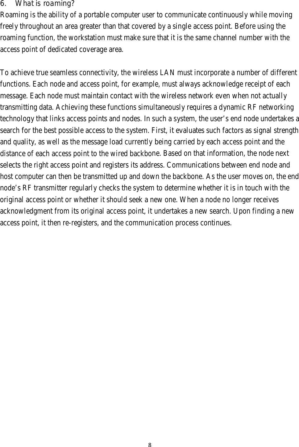 8   6.  What is roaming? Roaming is the ability of a portable computer user to communicate continuously while moving freely throughout an area greater than that covered by a single access point. Before using the roaming function, the workstation must make sure that it is the same channel number with the access point of dedicated coverage area.   To achieve true seamless connectivity, the wireless LAN must incorporate a number of different functions. Each node and access point, for example, must always acknowledge receipt of each message. Each node must maintain contact with the wireless network even when not actually transmitting data. Achieving these functions simultaneously requires a dynamic RF networking technology that links access points and nodes. In such a system, the user’s end node undertakes a search for the best possible access to the system. First, it evaluates such factors as signal strength and quality, as well as the message load currently being carried by each access point and the distance of each access point to the wired backbone. Based on that information, the node next selects the right access point and registers its address. Communications between end node and host computer can then be transmitted up and down the backbone. As the user moves on, the end node’s RF transmitter regularly checks the system to determine whether it is in touch with the original access point or whether it should seek a new one. When a node no longer receives acknowledgment from its original access point, it undertakes a new search. Upon finding a new access point, it then re-registers, and the communication process continues. 