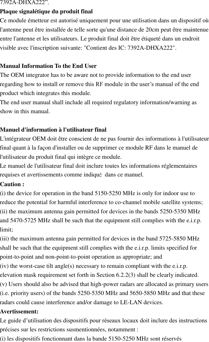 7392A-DHXA222”.   Plaque signalétique du produit final Ce module émetteur est autorisé uniquement pour une utilisation dans un dispositif où l&apos;antenne peut être installée de telle sorte qu&apos;une distance de 20cm peut être maintenue entre l&apos;antenne et les utilisateurs. Le produit final doit être étiqueté dans un endroit visible avec l&apos;inscription suivante: &quot;Contient des IC: 7392A-DHXA222&quot;.  Manual Information To the End User The OEM integrator has to be aware not to provide information to the end user regarding how to install or remove this RF module in the user’s manual of the end product which integrates this module. The end user manual shall include all required regulatory information/warning as show in this manual.  Manuel d&apos;information à l&apos;utilisateur final L&apos;intégrateur OEM doit être conscient de ne pas fournir des informations à l&apos;utilisateur final quant à la façon d&apos;installer ou de supprimer ce module RF dans le manuel de l&apos;utilisateur du produit final qui intègre ce module. Le manuel de l&apos;utilisateur final doit inclure toutes les informations réglementaires requises et avertissements comme indiqué  dans ce manuel. Caution : (i) the device for operation in the band 5150-5250 MHz is only for indoor use to reduce the potential for harmful interference to co-channel mobile satellite systems; (ii) the maximum antenna gain permitted for devices in the bands 5250-5350 MHz and 5470-5725 MHz shall be such that the equipment still complies with the e.i.r.p. limit;   (iii) the maximum antenna gain permitted for devices in the band 5725-5850 MHz shall be such that the equipment still complies with the e.i.r.p. limits specified for point-to-point and non-point-to-point operation as appropriate; and   (iv) the worst-case tilt angle(s) necessary to remain compliant with the e.i.r.p. elevation mask requirement set forth in Section 6.2.2(3) shall be clearly indicated.   (v) Users should also be advised that high-power radars are allocated as primary users (i.e. priority users) of the bands 5250-5350 MHz and 5650-5850 MHz and that these radars could cause interference and/or damage to LE-LAN devices. Avertissement: Le guide d’utilisation des dispositifs pour réseaux locaux doit inclure des instructions précises sur les restrictions susmentionnées, notamment : (i) les dispositifs fonctionnant dans la bande 5150-5250 MHz sont réservés 