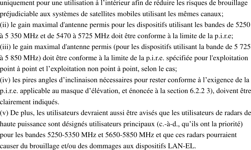 uniquement pour une utilisation à l’intérieur afin de réduire les risques de brouillage préjudiciable aux systèmes de satellites mobiles utilisant les mêmes canaux; (ii) le gain maximal d&apos;antenne permis pour les dispositifs utilisant les bandes de 5250 à 5 350 MHz et de 5470 à 5725 MHz doit être conforme à la limite de la p.i.r.e;   (iii) le gain maximal d&apos;antenne permis (pour les dispositifs utilisant la bande de 5 725 à 5 850 MHz) doit être conforme à la limite de la p.i.r.e. spécifiée pour l&apos;exploitation point à point et l’exploitation non point à point, selon le cas;   (iv) les pires angles d’inclinaison nécessaires pour rester conforme à l’exigence de la p.i.r.e. applicable au masque d’élévation, et énoncée à la section 6.2.2 3), doivent être clairement indiqués.   (v) De plus, les utilisateurs devraient aussi être avisés que les utilisateurs de radars de haute puissance sont désignés utilisateurs principaux (c.-à-d., qu’ils ont la priorité) pour les bandes 5250-5350 MHz et 5650-5850 MHz et que ces radars pourraient causer du brouillage et/ou des dommages aux dispositifs LAN-EL.   