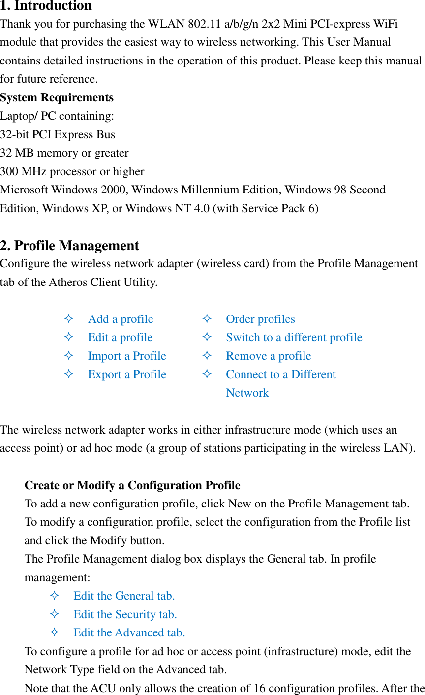 1. Introduction   Thank you for purchasing the WLAN 802.11 a/b/g/n 2x2 Mini PCI-express WiFi module that provides the easiest way to wireless networking. This User Manual contains detailed instructions in the operation of this product. Please keep this manual for future reference.   System Requirements   Laptop/ PC containing: 32-bit PCI Express Bus 32 MB memory or greater 300 MHz processor or higher Microsoft Windows 2000, Windows Millennium Edition, Windows 98 Second Edition, Windows XP, or Windows NT 4.0 (with Service Pack 6)  2. Profile Management Configure the wireless network adapter (wireless card) from the Profile Management tab of the Atheros Client Utility.   Add a profile  Edit a profile  Import a Profile  Export a Profile  Order profiles  Switch to a different profile  Remove a profile  Connect to a Different Network  The wireless network adapter works in either infrastructure mode (which uses an access point) or ad hoc mode (a group of stations participating in the wireless LAN).  Create or Modify a Configuration Profile To add a new configuration profile, click New on the Profile Management tab. To modify a configuration profile, select the configuration from the Profile list and click the Modify button. The Profile Management dialog box displays the General tab. In profile management:  Edit the General tab.  Edit the Security tab.  Edit the Advanced tab. To configure a profile for ad hoc or access point (infrastructure) mode, edit the Network Type field on the Advanced tab. Note that the ACU only allows the creation of 16 configuration profiles. After the 