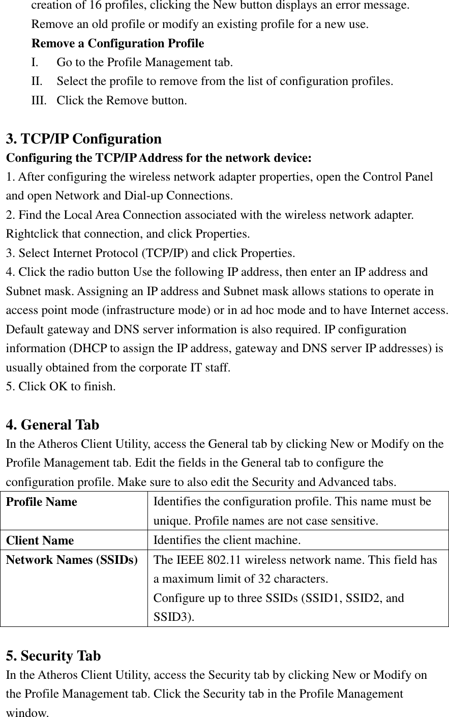 creation of 16 profiles, clicking the New button displays an error message. Remove an old profile or modify an existing profile for a new use. Remove a Configuration Profile I. Go to the Profile Management tab. II. Select the profile to remove from the list of configuration profiles. III. Click the Remove button.  3. TCP/IP Configuration Configuring the TCP/IP Address for the network device: 1. After configuring the wireless network adapter properties, open the Control Panel and open Network and Dial-up Connections. 2. Find the Local Area Connection associated with the wireless network adapter. Rightclick that connection, and click Properties. 3. Select Internet Protocol (TCP/IP) and click Properties. 4. Click the radio button Use the following IP address, then enter an IP address and Subnet mask. Assigning an IP address and Subnet mask allows stations to operate in access point mode (infrastructure mode) or in ad hoc mode and to have Internet access. Default gateway and DNS server information is also required. IP configuration information (DHCP to assign the IP address, gateway and DNS server IP addresses) is usually obtained from the corporate IT staff. 5. Click OK to finish.  4. General Tab In the Atheros Client Utility, access the General tab by clicking New or Modify on the Profile Management tab. Edit the fields in the General tab to configure the configuration profile. Make sure to also edit the Security and Advanced tabs. Profile Name Identifies the configuration profile. This name must be unique. Profile names are not case sensitive. Client Name Identifies the client machine. Network Names (SSIDs) The IEEE 802.11 wireless network name. This field has a maximum limit of 32 characters. Configure up to three SSIDs (SSID1, SSID2, and SSID3).  5. Security Tab In the Atheros Client Utility, access the Security tab by clicking New or Modify on the Profile Management tab. Click the Security tab in the Profile Management window. 