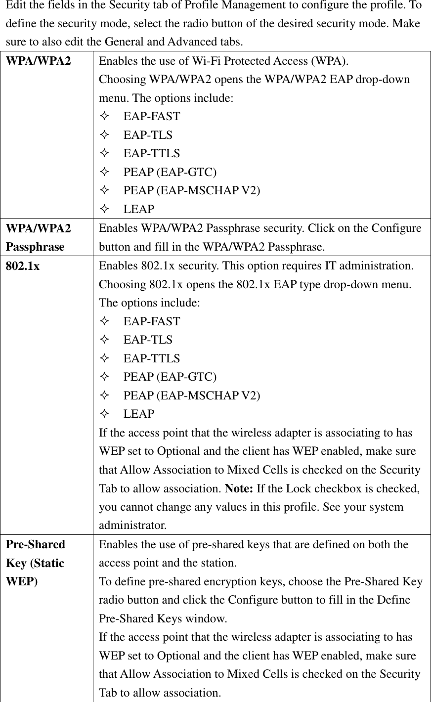 Edit the fields in the Security tab of Profile Management to configure the profile. To define the security mode, select the radio button of the desired security mode. Make sure to also edit the General and Advanced tabs. WPA/WPA2 Enables the use of Wi-Fi Protected Access (WPA). Choosing WPA/WPA2 opens the WPA/WPA2 EAP drop-down menu. The options include:  EAP-FAST  EAP-TLS  EAP-TTLS  PEAP (EAP-GTC)  PEAP (EAP-MSCHAP V2)  LEAP WPA/WPA2 Passphrase Enables WPA/WPA2 Passphrase security. Click on the Configure button and fill in the WPA/WPA2 Passphrase. 802.1x Enables 802.1x security. This option requires IT administration. Choosing 802.1x opens the 802.1x EAP type drop-down menu. The options include:  EAP-FAST  EAP-TLS  EAP-TTLS  PEAP (EAP-GTC)  PEAP (EAP-MSCHAP V2)  LEAP If the access point that the wireless adapter is associating to has WEP set to Optional and the client has WEP enabled, make sure that Allow Association to Mixed Cells is checked on the Security Tab to allow association. Note: If the Lock checkbox is checked, you cannot change any values in this profile. See your system administrator. Pre-Shared Key (Static WEP) Enables the use of pre-shared keys that are defined on both the access point and the station. To define pre-shared encryption keys, choose the Pre-Shared Key radio button and click the Configure button to fill in the Define Pre-Shared Keys window. If the access point that the wireless adapter is associating to has WEP set to Optional and the client has WEP enabled, make sure that Allow Association to Mixed Cells is checked on the Security Tab to allow association. 