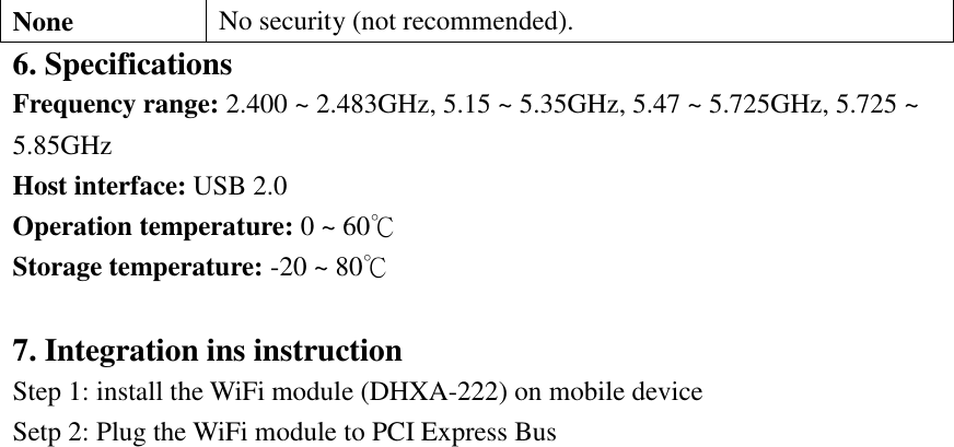 None No security (not recommended). 6. Specifications Frequency range: 2.400 ~ 2.483GHz, 5.15 ~ 5.35GHz, 5.47 ~ 5.725GHz, 5.725 ~ 5.85GHz Host interface: USB 2.0   Operation temperature: 0 ~ 60℃ Storage temperature: -20 ~ 80℃  7. Integration ins instruction Step 1: install the WiFi module (DHXA-222) on mobile device Setp 2: Plug the WiFi module to PCI Express Bus     