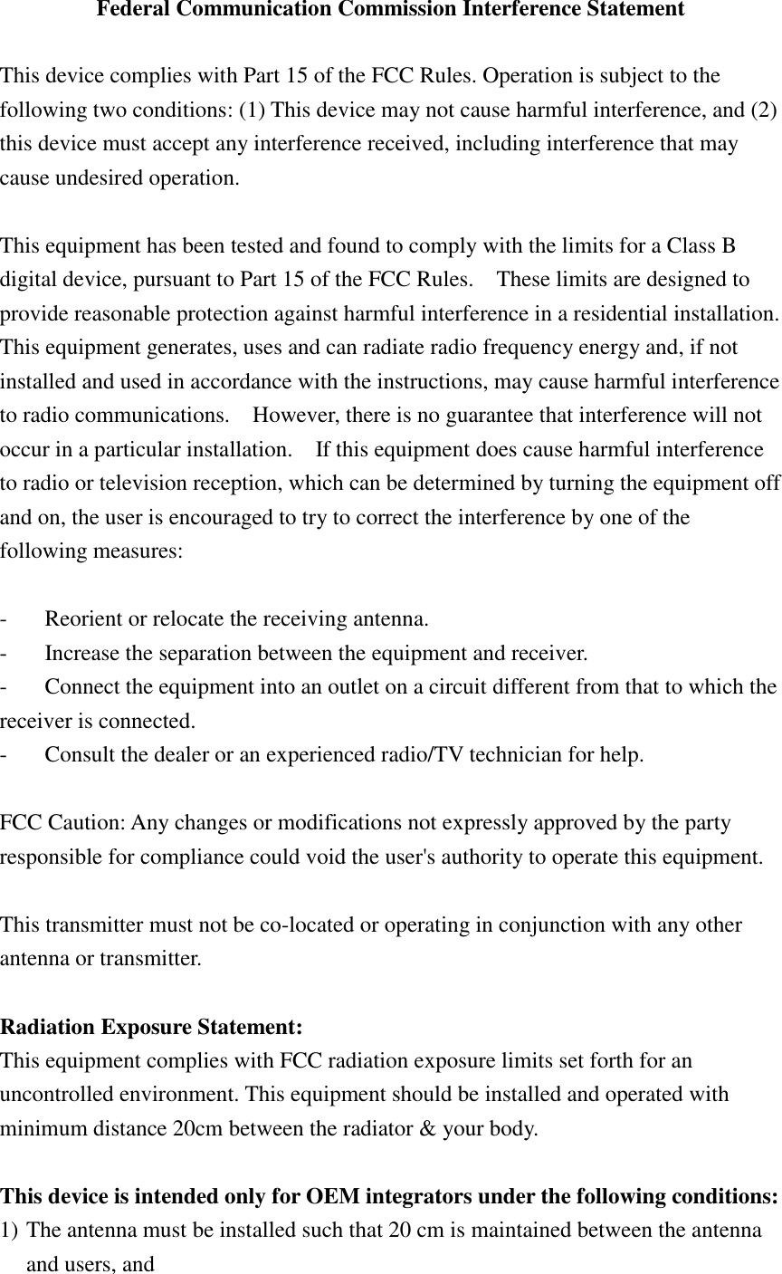 Federal Communication Commission Interference Statement  This device complies with Part 15 of the FCC Rules. Operation is subject to the following two conditions: (1) This device may not cause harmful interference, and (2) this device must accept any interference received, including interference that may cause undesired operation.  This equipment has been tested and found to comply with the limits for a Class B digital device, pursuant to Part 15 of the FCC Rules.    These limits are designed to provide reasonable protection against harmful interference in a residential installation. This equipment generates, uses and can radiate radio frequency energy and, if not installed and used in accordance with the instructions, may cause harmful interference to radio communications.    However, there is no guarantee that interference will not occur in a particular installation.    If this equipment does cause harmful interference to radio or television reception, which can be determined by turning the equipment off and on, the user is encouraged to try to correct the interference by one of the following measures:  -  Reorient or relocate the receiving antenna. -  Increase the separation between the equipment and receiver. -  Connect the equipment into an outlet on a circuit different from that to which the receiver is connected. -  Consult the dealer or an experienced radio/TV technician for help.  FCC Caution: Any changes or modifications not expressly approved by the party responsible for compliance could void the user&apos;s authority to operate this equipment.  This transmitter must not be co-located or operating in conjunction with any other antenna or transmitter.    Radiation Exposure Statement: This equipment complies with FCC radiation exposure limits set forth for an uncontrolled environment. This equipment should be installed and operated with minimum distance 20cm between the radiator &amp; your body.  This device is intended only for OEM integrators under the following conditions: 1) The antenna must be installed such that 20 cm is maintained between the antenna and users, and 