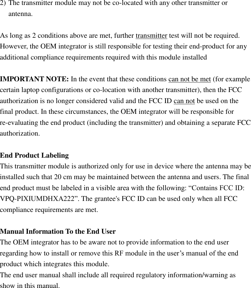 2) The transmitter module may not be co-located with any other transmitter or antenna.  As long as 2 conditions above are met, further transmitter test will not be required. However, the OEM integrator is still responsible for testing their end-product for any additional compliance requirements required with this module installed  IMPORTANT NOTE: In the event that these conditions can not be met (for example certain laptop configurations or co-location with another transmitter), then the FCC authorization is no longer considered valid and the FCC ID can not be used on the final product. In these circumstances, the OEM integrator will be responsible for re-evaluating the end product (including the transmitter) and obtaining a separate FCC authorization.  End Product Labeling   This transmitter module is authorized only for use in device where the antenna may be installed such that 20 cm may be maintained between the antenna and users. The final end product must be labeled in a visible area with the following: “Contains FCC ID: VPQ-PIXIUMDHXA222”. The grantee&apos;s FCC ID can be used only when all FCC compliance requirements are met.  Manual Information To the End User The OEM integrator has to be aware not to provide information to the end user regarding how to install or remove this RF module in the user’s manual of the end product which integrates this module. The end user manual shall include all required regulatory information/warning as show in this manual.    