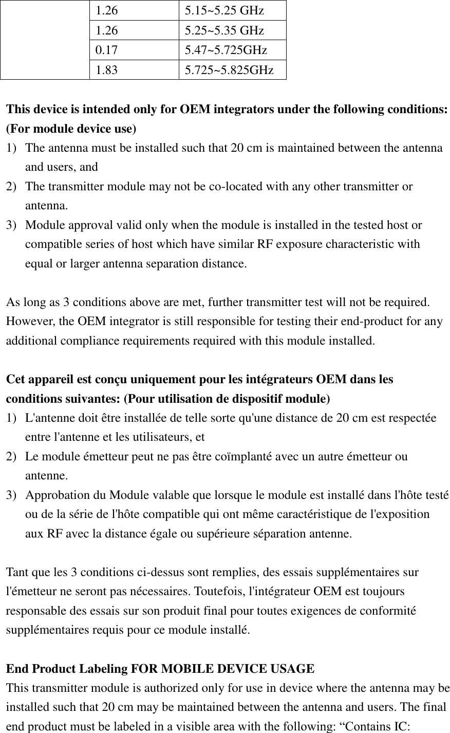 1.26 5.15~5.25 GHz 1.26 5.25~5.35 GHz 0.17 5.47~5.725GHz 1.83 5.725~5.825GHz  This device is intended only for OEM integrators under the following conditions: (For module device use) 1) The antenna must be installed such that 20 cm is maintained between the antenna and users, and   2) The transmitter module may not be co-located with any other transmitter or antenna. 3) Module approval valid only when the module is installed in the tested host or compatible series of host which have similar RF exposure characteristic with equal or larger antenna separation distance.  As long as 3 conditions above are met, further transmitter test will not be required. However, the OEM integrator is still responsible for testing their end-product for any additional compliance requirements required with this module installed.  Cet appareil est conçu uniquement pour les intégrateurs OEM dans les conditions suivantes: (Pour utilisation de dispositif module) 1) L&apos;antenne doit être installée de telle sorte qu&apos;une distance de 20 cm est respectée entre l&apos;antenne et les utilisateurs, et 2) Le module émetteur peut ne pas être coïmplanté avec un autre émetteur ou antenne. 3) Approbation du Module valable que lorsque le module est installé dans l&apos;hôte testé ou de la série de l&apos;hôte compatible qui ont même caractéristique de l&apos;exposition aux RF avec la distance égale ou supérieure séparation antenne.  Tant que les 3 conditions ci-dessus sont remplies, des essais supplémentaires sur l&apos;émetteur ne seront pas nécessaires. Toutefois, l&apos;intégrateur OEM est toujours responsable des essais sur son produit final pour toutes exigences de conformité supplémentaires requis pour ce module installé.  End Product Labeling FOR MOBILE DEVICE USAGE This transmitter module is authorized only for use in device where the antenna may be installed such that 20 cm may be maintained between the antenna and users. The final end product must be labeled in a visible area with the following: “Contains IC: 