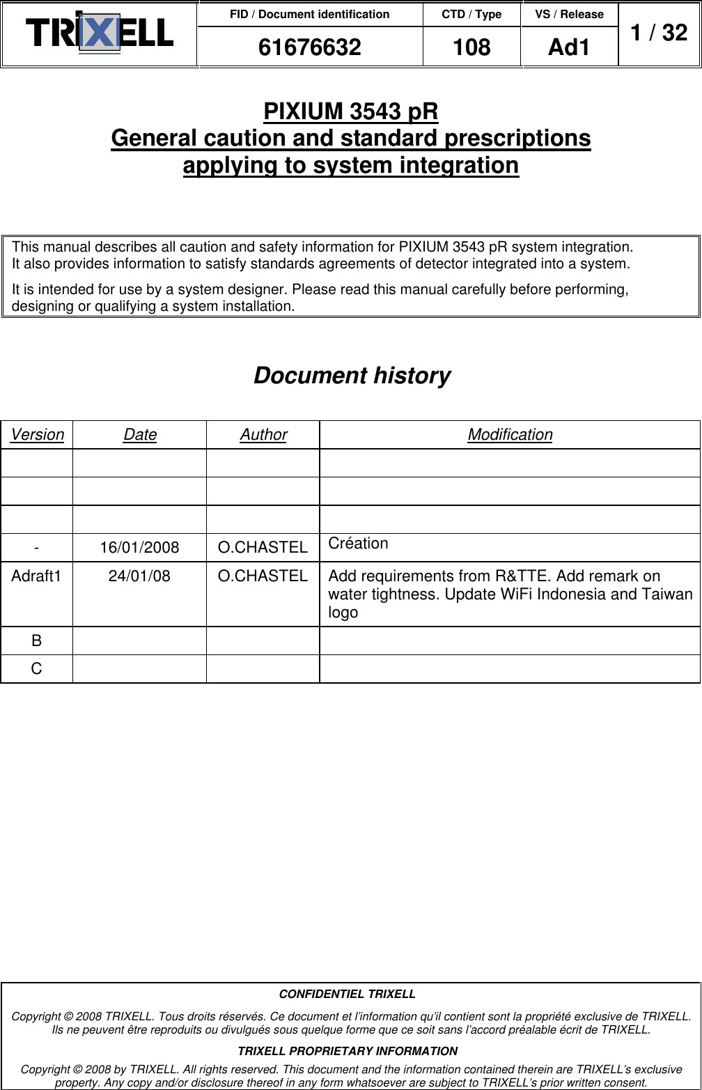 FID / Document identification CTD / Type VS / Release  61676632  108  Ad1  1 / 32  CONFIDENTIEL TRIXELL Copyright © 2008 TRIXELL. Tous droits réservés. Ce document et l’information qu’il contient sont la propriété exclusive de TRIXELL. Ils ne peuvent être reproduits ou divulgués sous quelque forme que ce soit sans l’accord préalable écrit de TRIXELL. TRIXELL PROPRIETARY INFORMATION Copyright © 2008 by TRIXELL. All rights reserved. This document and the information contained therein are TRIXELL’s exclusive property. Any copy and/or disclosure thereof in any form whatsoever are subject to TRIXELL’s prior written consent.  PIXIUM 3543 pR General caution and standard prescriptions applying to system integration  This manual describes all caution and safety information for PIXIUM 3543 pR system integration. It also provides information to satisfy standards agreements of detector integrated into a system. It is intended for use by a system designer. Please read this manual carefully before performing, designing or qualifying a system installation.  Document history  Version Date  Author  Modification                      -  16/01/2008  O.CHASTEL  Création Adraft1  24/01/08  O.CHASTEL  Add requirements from R&amp;TTE. Add remark on water tightness. Update WiFi Indonesia and Taiwan logo B       C        