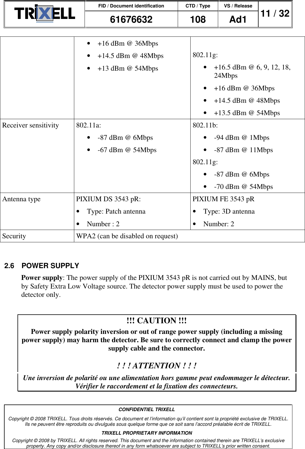 FID / Document identification CTD / Type VS / Release  61676632  108  Ad1  11 / 32  CONFIDENTIEL TRIXELL Copyright © 2008 TRIXELL. Tous droits réservés. Ce document et l’information qu’il contient sont la propriété exclusive de TRIXELL. Ils ne peuvent être reproduits ou divulgués sous quelque forme que ce soit sans l’accord préalable écrit de TRIXELL. TRIXELL PROPRIETARY INFORMATION Copyright © 2008 by TRIXELL. All rights reserved. This document and the information contained therein are TRIXELL’s exclusive property. Any copy and/or disclosure thereof in any form whatsoever are subject to TRIXELL’s prior written consent.  •  +16 dBm @ 36Mbps •  +14.5 dBm @ 48Mbps •  +13 dBm @ 54Mbps   802.11g: •  +16.5 dBm @ 6, 9, 12, 18, 24Mbps •  +16 dBm @ 36Mbps •  +14.5 dBm @ 48Mbps •  +13.5 dBm @ 54Mbps  Receiver sensitivity  802.11a: •  -87 dBm @ 6Mbps •  -67 dBm @ 54Mbps  802.11b:  •  -94 dBm @ 1Mbps •  -87 dBm @ 11Mbps  802.11g:  •  -87 dBm @ 6Mbps •  -70 dBm @ 54Mbps Antenna type  PIXIUM DS 3543 pR: •  Type: Patch antenna •  Number : 2 PIXIUM FE 3543 pR  •  Type: 3D antenna •  Number: 2 Security  WPA2 (can be disabled on request)  2.6  POWER SUPPLY Power supply: The power supply of the PIXIUM 3543 pR is not carried out by MAINS, but by Safety Extra Low Voltage source. The detector power supply must be used to power the detector only.  !!! CAUTION !!! Power supply polarity inversion or out of range power supply (including a missing power supply) may harm the detector. Be sure to correctly connect and clamp the power supply cable and the connector.  ! ! ! ATTENTION ! ! ! Une inversion de polarité ou une alimentation hors gamme peut endommager le détecteur. Vérifier le raccordement et la fixation des connecteurs. 