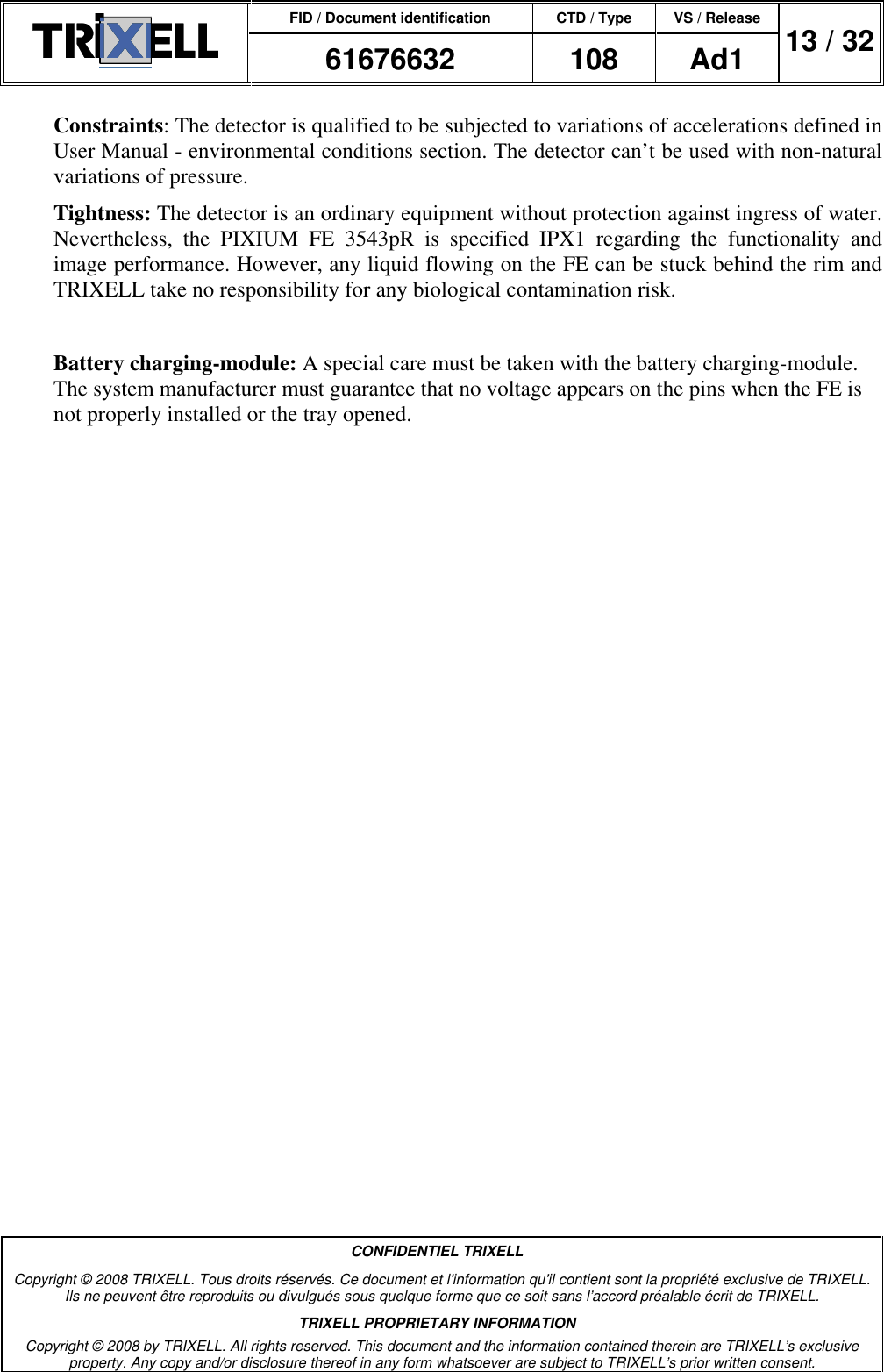 FID / Document identification CTD / Type VS / Release  61676632  108  Ad1  13 / 32  CONFIDENTIEL TRIXELL Copyright © 2008 TRIXELL. Tous droits réservés. Ce document et l’information qu’il contient sont la propriété exclusive de TRIXELL. Ils ne peuvent être reproduits ou divulgués sous quelque forme que ce soit sans l’accord préalable écrit de TRIXELL. TRIXELL PROPRIETARY INFORMATION Copyright © 2008 by TRIXELL. All rights reserved. This document and the information contained therein are TRIXELL’s exclusive property. Any copy and/or disclosure thereof in any form whatsoever are subject to TRIXELL’s prior written consent.  Constraints: The detector is qualified to be subjected to variations of accelerations defined in User Manual - environmental conditions section. The detector can’t be used with non-natural variations of pressure. Tightness: The detector is an ordinary equipment without protection against ingress of water. Nevertheless,  the  PIXIUM  FE  3543pR  is  specified  IPX1  regarding  the  functionality  and image performance. However, any liquid flowing on the FE can be stuck behind the rim and TRIXELL take no responsibility for any biological contamination risk.  Battery charging-module: A special care must be taken with the battery charging-module. The system manufacturer must guarantee that no voltage appears on the pins when the FE is not properly installed or the tray opened.   