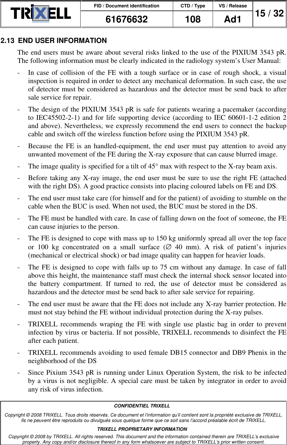 FID / Document identification CTD / Type VS / Release  61676632  108  Ad1  15 / 32  CONFIDENTIEL TRIXELL Copyright © 2008 TRIXELL. Tous droits réservés. Ce document et l’information qu’il contient sont la propriété exclusive de TRIXELL. Ils ne peuvent être reproduits ou divulgués sous quelque forme que ce soit sans l’accord préalable écrit de TRIXELL. TRIXELL PROPRIETARY INFORMATION Copyright © 2008 by TRIXELL. All rights reserved. This document and the information contained therein are TRIXELL’s exclusive property. Any copy and/or disclosure thereof in any form whatsoever are subject to TRIXELL’s prior written consent.  2.13  END USER INFORMATION The end users must be aware about several risks linked to the use of the PIXIUM 3543 pR. The following information must be clearly indicated in the radiology system’s User Manual: -  In case of collision of the FE with a tough surface or  in case of rough shock,  a visual inspection is required in order to detect any mechanical deformation. In such case, the use of detector must be considered as hazardous and the detector must be send back to after sale service for repair. -  The design of the PIXIUM 3543 pR is safe for patients wearing a pacemaker (according to IEC45502-2-1) and for life supporting device (according to IEC 60601-1-2 edition 2 and above). Nevertheless, we expressly recommend the end users to connect the backup cable and switch off the wireless function before using the PIXIUM 3543 pR. -  Because the FE is an handled-equipment, the end user must pay attention to avoid any unwanted movement of the FE during the X-ray exposure that can cause blurred image. -  The image quality is specified for a tilt of 45° max with respect to the X-ray beam axis. -  Before taking any X-ray image, the end user must be sure to use the right FE (attached with the right DS). A good practice consists into placing coloured labels on FE and DS. -  The end user must take care (for himself and for the patient) of avoiding to stumble on the cable when the BUC is used. When not used, the BUC must be stored in the DS. -  The FE must be handled with care. In case of falling down on the foot of someone, the FE can cause injuries to the person. -  The FE is designed to cope with mass up to 150 kg uniformly spread all over the top face or  100  kg  concentrated  on  a  small  surface  (∅  40  mm).  A  risk  of  patient’s  injuries (mechanical or electrical shock) or bad image quality can happen for heavier loads. -  The FE is designed to cope with falls up to 75 cm without any damage. In case of fall above this height, the maintenance staff must check the internal shock sensor located into the  battery  compartment.  If  turned  to  red,  the  use  of  detector  must  be  considered  as hazardous and the detector must be send back to after sale service for repairing. -  The end user must be aware that the FE does not include any X-ray barrier protection. He must not stay behind the FE without individual protection during the X-ray pulses. -  TRIXELL recommends wraping  the FE with single use plastic  bag  in order  to  prevent infection by virus or bacteria. If not possible, TRIXELL recommends to disinfect the FE after each patient. -  TRIXELL recommends avoiding to used female DB15 connector and DB9 Phenix in the neighborhood of the DS  -  Since Pixium 3543 pR is running under Linux Operation System, the risk to be infected by a virus is not negligible. A special care must be taken by integrator in order to avoid any risk of virus infection. 