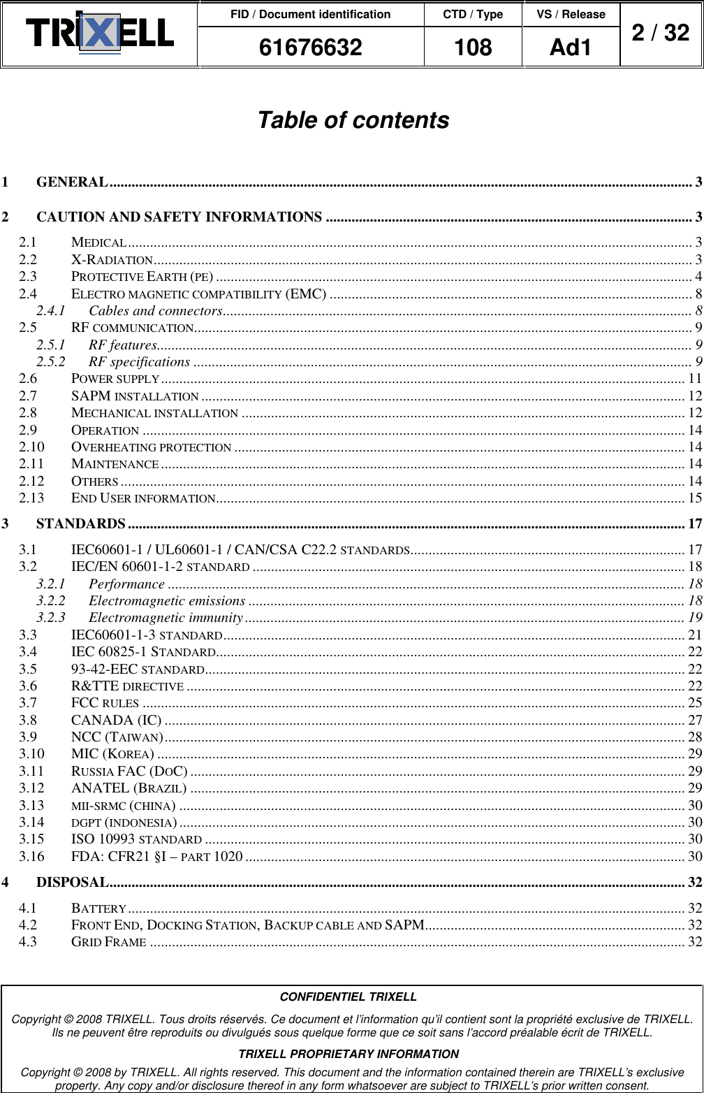 FID / Document identification CTD / Type VS / Release  61676632  108  Ad1  2 / 32  CONFIDENTIEL TRIXELL Copyright © 2008 TRIXELL. Tous droits réservés. Ce document et l’information qu’il contient sont la propriété exclusive de TRIXELL. Ils ne peuvent être reproduits ou divulgués sous quelque forme que ce soit sans l’accord préalable écrit de TRIXELL. TRIXELL PROPRIETARY INFORMATION Copyright © 2008 by TRIXELL. All rights reserved. This document and the information contained therein are TRIXELL’s exclusive property. Any copy and/or disclosure thereof in any form whatsoever are subject to TRIXELL’s prior written consent.  Table of contents  1 GENERAL............................................................................................................................................................... 3 2 CAUTION AND SAFETY INFORMATIONS .................................................................................................... 3 2.1 MEDICAL.......................................................................................................................................................... 3 2.2 X-RADIATION................................................................................................................................................... 3 2.3 PROTECTIVE EARTH (PE) .................................................................................................................................. 4 2.4 ELECTRO MAGNETIC COMPATIBILITY (EMC) ................................................................................................... 8 2.4.1 Cables and connectors................................................................................................................................ 8 2.5 RF COMMUNICATION........................................................................................................................................ 9 2.5.1 RF features.................................................................................................................................................. 9 2.5.2 RF specifications ........................................................................................................................................ 9 2.6 POWER SUPPLY............................................................................................................................................... 11 2.7 SAPM INSTALLATION.................................................................................................................................... 12 2.8 MECHANICAL INSTALLATION......................................................................................................................... 12 2.9 OPERATION.................................................................................................................................................... 14 2.10 OVERHEATING PROTECTION........................................................................................................................... 14 2.11 MAINTENANCE............................................................................................................................................... 14 2.12 OTHERS.......................................................................................................................................................... 14 2.13 END USER INFORMATION................................................................................................................................ 15 3 STANDARDS........................................................................................................................................................ 17 3.1 IEC60601-1 / UL60601-1 / CAN/CSA C22.2 STANDARDS........................................................................... 17 3.2 IEC/EN 60601-1-2 STANDARD...................................................................................................................... 18 3.2.1 Performance ............................................................................................................................................. 18 3.2.2 Electromagnetic emissions ....................................................................................................................... 18 3.2.3 Electromagnetic immunity........................................................................................................................ 19 3.3 IEC60601-1-3 STANDARD.............................................................................................................................. 21 3.4 IEC 60825-1 STANDARD................................................................................................................................ 22 3.5 93-42-EEC STANDARD................................................................................................................................... 22 3.6 R&amp;TTE DIRECTIVE........................................................................................................................................ 22 3.7 FCC RULES.................................................................................................................................................... 25 3.8 CANADA (IC) .............................................................................................................................................. 27 3.9 NCC (TAIWAN).............................................................................................................................................. 28 3.10 MIC (KOREA) ................................................................................................................................................ 29 3.11 RUSSIA FAC (DOC) ....................................................................................................................................... 29 3.12 ANATEL (BRAZIL) ....................................................................................................................................... 29 3.13 MII-SRMC (CHINA) .......................................................................................................................................... 30 3.14 DGPT (INDONESIA).......................................................................................................................................... 30 3.15 ISO 10993 STANDARD................................................................................................................................... 30 3.16 FDA: CFR21 §I – PART 1020 ........................................................................................................................ 30 4 DISPOSAL............................................................................................................................................................. 32 4.1 BATTERY........................................................................................................................................................ 32 4.2 FRONT END, DOCKING STATION, BACKUP CABLE AND SAPM....................................................................... 32 4.3 GRID FRAME.................................................................................................................................................. 32  