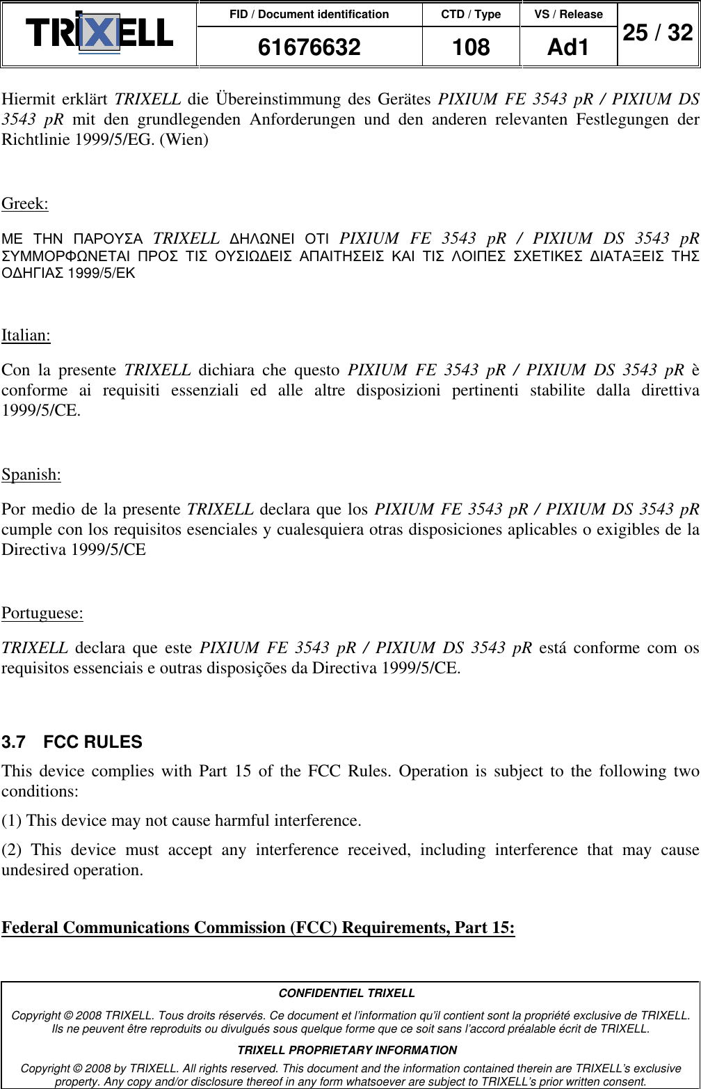 FID / Document identification CTD / Type VS / Release  61676632  108  Ad1  25 / 32  CONFIDENTIEL TRIXELL Copyright © 2008 TRIXELL. Tous droits réservés. Ce document et l’information qu’il contient sont la propriété exclusive de TRIXELL. Ils ne peuvent être reproduits ou divulgués sous quelque forme que ce soit sans l’accord préalable écrit de TRIXELL. TRIXELL PROPRIETARY INFORMATION Copyright © 2008 by TRIXELL. All rights reserved. This document and the information contained therein are TRIXELL’s exclusive property. Any copy and/or disclosure thereof in any form whatsoever are subject to TRIXELL’s prior written consent.  Hiermit erklärt TRIXELL die Übereinstimmung des  Gerätes  PIXIUM FE 3543  pR / PIXIUM DS 3543  pR  mit  den  grundlegenden  Anforderungen  und  den  anderen  relevanten  Festlegungen  der Richtlinie 1999/5/EG. (Wien)  Greek: ΜΕ ΤΗΝ ΠΑΡΟΥΣΑ TRIXELL ∆ΗΛΩΝΕΙ ΟΤΙ PIXIUM  FE  3543  pR  /  PIXIUM  DS  3543  pR ΣΥΜΜΟΡΦΩΝΕΤΑΙ ΠΡΟΣ ΤΙΣ ΟΥΣΙΩ∆ΕΙΣ ΑΠΑΙΤΗΣΕΙΣ ΚΑΙ ΤΙΣ ΛΟΙΠΕΣ ΣΧΕΤΙΚΕΣ ∆ΙΑΤΑΞΕΙΣ ΤΗΣ Ο∆ΗΓΙΑΣ 1999/5/ΕΚ  Italian: Con  la  presente  TRIXELL  dichiara  che  questo  PIXIUM  FE  3543  pR  /  PIXIUM  DS  3543  pR  è conforme  ai  requisiti  essenziali  ed  alle  altre  disposizioni  pertinenti  stabilite  dalla  direttiva 1999/5/CE.  Spanish: Por medio de la presente TRIXELL declara que los PIXIUM FE 3543 pR / PIXIUM DS 3543 pR cumple con los requisitos esenciales y cualesquiera otras disposiciones aplicables o exigibles de la Directiva 1999/5/CE  Portuguese: TRIXELL  declara  que  este  PIXIUM  FE  3543  pR  /  PIXIUM  DS  3543  pR está  conforme  com  os requisitos essenciais e outras disposições da Directiva 1999/5/CE.  3.7  FCC RULES This device  complies with  Part  15  of  the  FCC  Rules.  Operation  is  subject  to the  following  two conditions: (1) This device may not cause harmful interference. (2)  This  device  must  accept  any  interference  received,  including  interference  that  may  cause undesired operation.  Federal Communications Commission (FCC) Requirements, Part 15: 