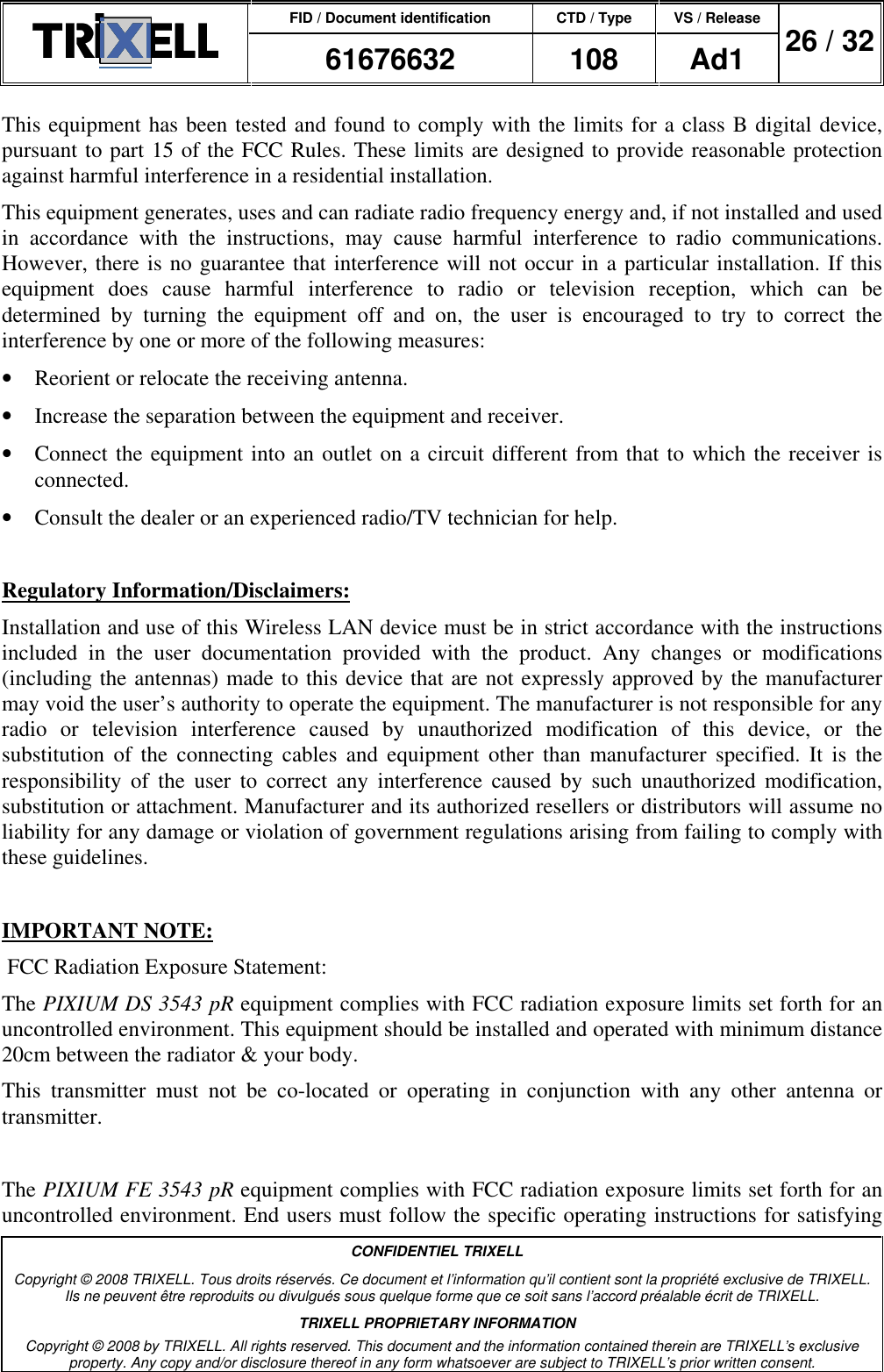 FID / Document identification CTD / Type VS / Release  61676632  108  Ad1  26 / 32  CONFIDENTIEL TRIXELL Copyright © 2008 TRIXELL. Tous droits réservés. Ce document et l’information qu’il contient sont la propriété exclusive de TRIXELL. Ils ne peuvent être reproduits ou divulgués sous quelque forme que ce soit sans l’accord préalable écrit de TRIXELL. TRIXELL PROPRIETARY INFORMATION Copyright © 2008 by TRIXELL. All rights reserved. This document and the information contained therein are TRIXELL’s exclusive property. Any copy and/or disclosure thereof in any form whatsoever are subject to TRIXELL’s prior written consent.  This equipment has been tested and found to comply with the limits for a class B digital device, pursuant to part 15 of the FCC Rules. These limits are designed to provide reasonable protection against harmful interference in a residential installation. This equipment generates, uses and can radiate radio frequency energy and, if not installed and used in  accordance  with  the  instructions,  may  cause  harmful  interference  to  radio  communications. However, there is no guarantee that interference will not occur in a particular installation. If this equipment  does  cause  harmful  interference  to  radio  or  television  reception,  which  can  be determined  by  turning  the  equipment  off  and  on,  the  user  is  encouraged  to  try  to  correct  the interference by one or more of the following measures: •  Reorient or relocate the receiving antenna. •  Increase the separation between the equipment and receiver. •  Connect the equipment into an outlet on a circuit different from that to which the receiver is connected. •  Consult the dealer or an experienced radio/TV technician for help.  Regulatory Information/Disclaimers: Installation and use of this Wireless LAN device must be in strict accordance with the instructions included  in  the  user  documentation  provided  with  the  product.  Any  changes  or  modifications (including the antennas) made to this device that are not expressly approved by the manufacturer may void the user’s authority to operate the equipment. The manufacturer is not responsible for any radio  or  television  interference  caused  by  unauthorized  modification  of  this  device,  or  the substitution  of  the  connecting  cables  and  equipment  other  than  manufacturer  specified.  It  is  the responsibility  of  the  user  to  correct  any  interference  caused  by  such  unauthorized  modification, substitution or attachment. Manufacturer and its authorized resellers or distributors will assume no liability for any damage or violation of government regulations arising from failing to comply with these guidelines.  IMPORTANT NOTE:  FCC Radiation Exposure Statement: The PIXIUM DS 3543 pR equipment complies with FCC radiation exposure limits set forth for an uncontrolled environment. This equipment should be installed and operated with minimum distance 20cm between the radiator &amp; your body. This  transmitter  must  not  be  co-located  or  operating  in  conjunction  with  any  other  antenna  or transmitter.  The PIXIUM FE 3543 pR equipment complies with FCC radiation exposure limits set forth for an uncontrolled environment. End users must follow the specific operating instructions for satisfying 