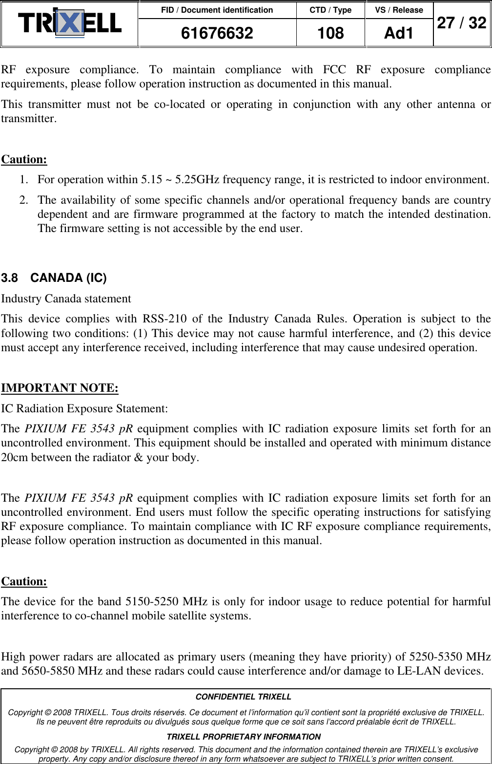 FID / Document identification CTD / Type VS / Release  61676632  108  Ad1  27 / 32  CONFIDENTIEL TRIXELL Copyright © 2008 TRIXELL. Tous droits réservés. Ce document et l’information qu’il contient sont la propriété exclusive de TRIXELL. Ils ne peuvent être reproduits ou divulgués sous quelque forme que ce soit sans l’accord préalable écrit de TRIXELL. TRIXELL PROPRIETARY INFORMATION Copyright © 2008 by TRIXELL. All rights reserved. This document and the information contained therein are TRIXELL’s exclusive property. Any copy and/or disclosure thereof in any form whatsoever are subject to TRIXELL’s prior written consent.  RF  exposure  compliance.  To  maintain  compliance  with  FCC  RF  exposure  compliance requirements, please follow operation instruction as documented in this manual.  This  transmitter  must  not  be  co-located  or  operating  in  conjunction  with  any  other  antenna  or transmitter.  Caution: 1.  For operation within 5.15 ~ 5.25GHz frequency range, it is restricted to indoor environment. 2.  The availability of some specific channels and/or operational frequency bands are country dependent and are firmware programmed at the factory to match the intended destination. The firmware setting is not accessible by the end user.  3.8  CANADA (IC) Industry Canada statement This  device  complies  with  RSS-210  of  the  Industry  Canada  Rules.  Operation  is  subject  to  the following two conditions: (1) This device may not cause harmful interference, and (2) this device must accept any interference received, including interference that may cause undesired operation.  IMPORTANT NOTE: IC Radiation Exposure Statement: The PIXIUM FE 3543 pR equipment complies with IC radiation exposure limits set forth for an uncontrolled environment. This equipment should be installed and operated with minimum distance 20cm between the radiator &amp; your body.  The PIXIUM FE 3543 pR equipment complies with IC radiation exposure limits set forth for an uncontrolled environment. End users must follow the specific operating instructions for satisfying RF exposure compliance. To maintain compliance with IC RF exposure compliance requirements, please follow operation instruction as documented in this manual.   Caution: The device for the band 5150-5250 MHz is only for indoor usage to reduce potential for harmful interference to co-channel mobile satellite systems.   High power radars are allocated as primary users (meaning they have priority) of 5250-5350 MHz and 5650-5850 MHz and these radars could cause interference and/or damage to LE-LAN devices. 