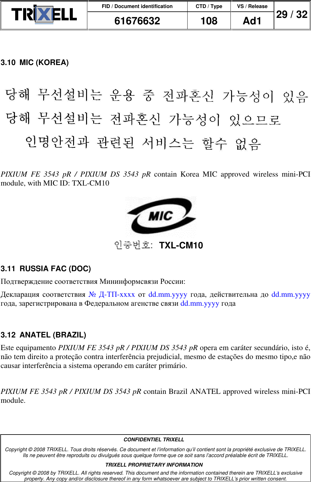 FID / Document identification CTD / Type VS / Release  61676632  108  Ad1  29 / 32  CONFIDENTIEL TRIXELL Copyright © 2008 TRIXELL. Tous droits réservés. Ce document et l’information qu’il contient sont la propriété exclusive de TRIXELL. Ils ne peuvent être reproduits ou divulgués sous quelque forme que ce soit sans l’accord préalable écrit de TRIXELL. TRIXELL PROPRIETARY INFORMATION Copyright © 2008 by TRIXELL. All rights reserved. This document and the information contained therein are TRIXELL’s exclusive property. Any copy and/or disclosure thereof in any form whatsoever are subject to TRIXELL’s prior written consent.   3.10  MIC (KOREA)    PIXIUM  FE  3543  pR  /  PIXIUM  DS  3543  pR  contain  Korea  MIC  approved  wireless  mini-PCI module, with MIC ID: TXL-CM10  3.11  RUSSIA FAC (DOC) Подтверждение соответствия Мининформсвязи России: Декларация соответствия № Д-ТП-xxxx от dd.mm.yyyy года, действительна до dd.mm.yyyy года, зарегистрирована в Федеральном агенстве связи dd.mm.yyyy года  3.12  ANATEL (BRAZIL) Este equipamento PIXIUM FE 3543 pR / PIXIUM DS 3543 pR opera em caráter secundário, isto é, não tem direito a proteção contra interferência prejudicial, mesmo de estações do mesmo tipo,e não causar interferência a sistema operando em caráter primário.  PIXIUM FE 3543 pR / PIXIUM DS 3543 pR contain Brazil ANATEL approved wireless mini-PCI module. TXL-CM10 