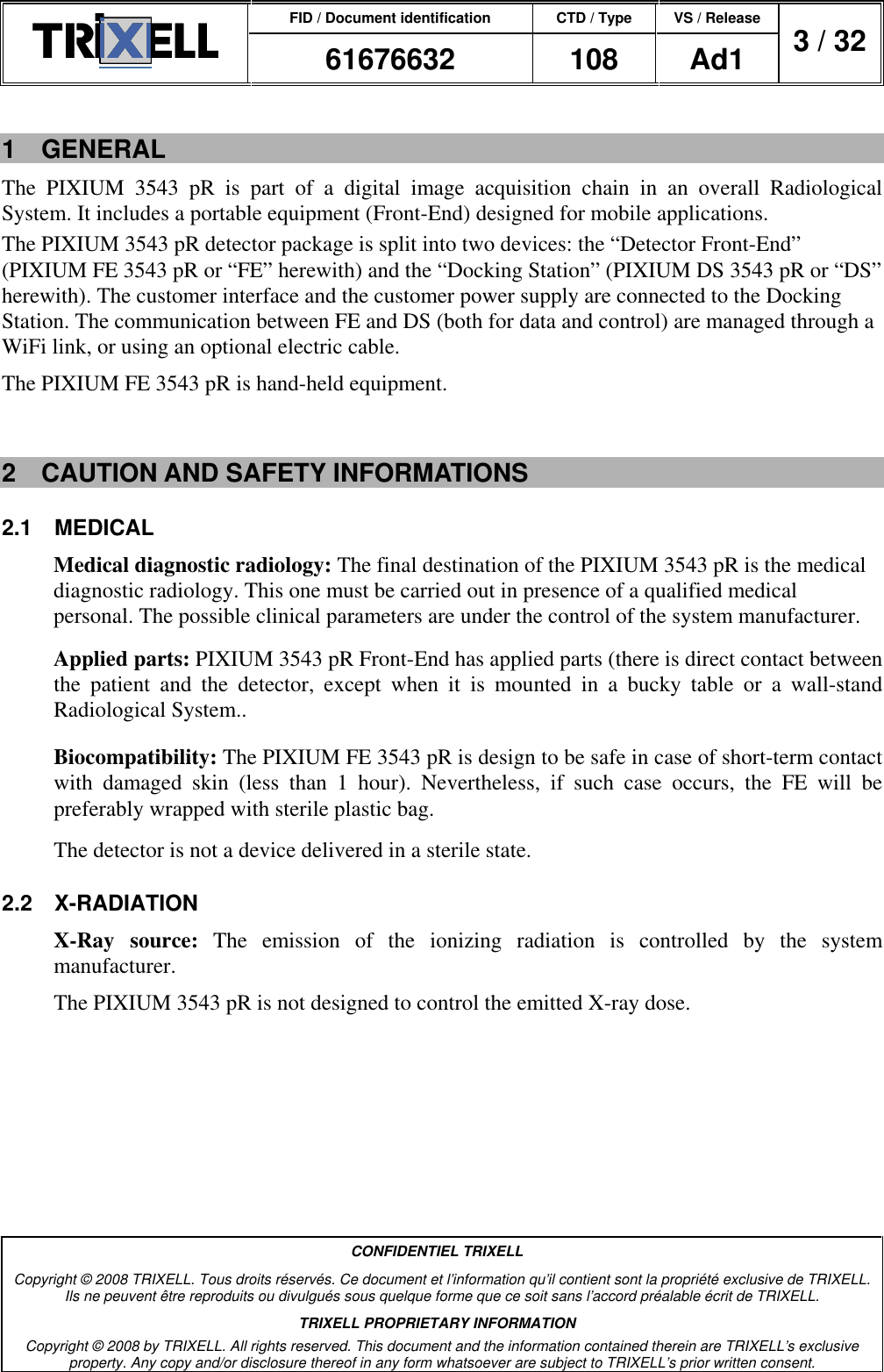 FID / Document identification CTD / Type VS / Release  61676632  108  Ad1  3 / 32  CONFIDENTIEL TRIXELL Copyright © 2008 TRIXELL. Tous droits réservés. Ce document et l’information qu’il contient sont la propriété exclusive de TRIXELL. Ils ne peuvent être reproduits ou divulgués sous quelque forme que ce soit sans l’accord préalable écrit de TRIXELL. TRIXELL PROPRIETARY INFORMATION Copyright © 2008 by TRIXELL. All rights reserved. This document and the information contained therein are TRIXELL’s exclusive property. Any copy and/or disclosure thereof in any form whatsoever are subject to TRIXELL’s prior written consent.  1  GENERAL The  PIXIUM  3543  pR  is  part  of  a  digital  image  acquisition  chain  in  an  overall  Radiological System. It includes a portable equipment (Front-End) designed for mobile applications. The PIXIUM 3543 pR detector package is split into two devices: the “Detector Front-End” (PIXIUM FE 3543 pR or “FE” herewith) and the “Docking Station” (PIXIUM DS 3543 pR or “DS” herewith). The customer interface and the customer power supply are connected to the Docking Station. The communication between FE and DS (both for data and control) are managed through a WiFi link, or using an optional electric cable. The PIXIUM FE 3543 pR is hand-held equipment.  2  CAUTION AND SAFETY INFORMATIONS 2.1  MEDICAL Medical diagnostic radiology: The final destination of the PIXIUM 3543 pR is the medical diagnostic radiology. This one must be carried out in presence of a qualified medical personal. The possible clinical parameters are under the control of the system manufacturer. Applied parts: PIXIUM 3543 pR Front-End has applied parts (there is direct contact between the  patient  and  the  detector,  except  when  it  is  mounted  in  a  bucky  table  or  a  wall-stand Radiological System.. Biocompatibility: The PIXIUM FE 3543 pR is design to be safe in case of short-term contact with  damaged  skin  (less  than  1  hour).  Nevertheless,  if  such  case  occurs,  the  FE  will  be preferably wrapped with sterile plastic bag. The detector is not a device delivered in a sterile state. 2.2  X-RADIATION X-Ray  source:  The  emission  of  the  ionizing  radiation  is  controlled  by  the  system manufacturer. The PIXIUM 3543 pR is not designed to control the emitted X-ray dose. 